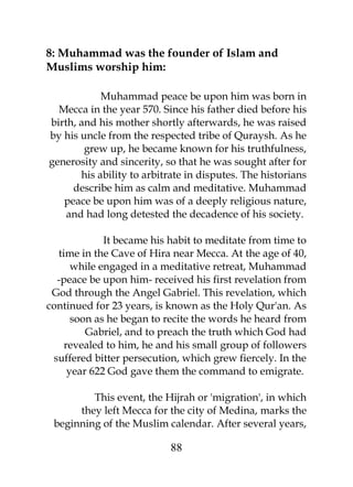 8: Muhammad was the founder of Islam and 
Muslims worship him: 
Muhammad peace be upon him was born in 
Mecca in the year 570. Since his father died before his 
birth, and his mother shortly afterwards, he was raised 
by his uncle from the respected tribe of Quraysh. As he 
grew up, he became known for his truthfulness, 
generosity and sincerity, so that he was sought after for 
his ability to arbitrate in disputes. The historians 
describe him as calm and meditative. Muhammad 
peace be upon him was of a deeply religious nature, 
and had long detested the decadence of his society. 
It became his habit to meditate from time to 
time in the Cave of Hira near Mecca. At the age of 40, 
while engaged in a meditative retreat, Muhammad 
-peace be upon him- received his first revelation from 
God through the Angel Gabriel. This revelation, which 
continued for 23 years, is known as the Holy Qur'an. As 
soon as he began to recite the words he heard from 
Gabriel, and to preach the truth which God had 
revealed to him, he and his small group of followers 
suffered bitter persecution, which grew fiercely. In the 
year 622 God gave them the command to emigrate. 
This event, the Hijrah or 'migration', in which 
they left Mecca for the city of Medina, marks the 
beginning of the Muslim calendar. After several years, 
88 
 