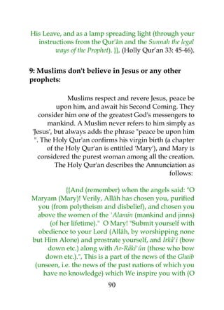 His Leave, and as a lamp spreading light (through your 
instructions from the Qur'ân and the Sunnah the legal 
ways of the Prophet). }}, (Holly Qur’an 33: 45-46). 
9: Muslims don't believe in Jesus or any other 
prophets: 
Muslims respect and revere Jesus, peace be 
upon him, and await his Second Coming. They 
consider him one of the greatest God's messengers to 
mankind. A Muslim never refers to him simply as 
'Jesus', but always adds the phrase "peace be upon him 
". The Holy Qur'an confirms his virgin birth (a chapter 
of the Holy Qur'an is entitled 'Mary'), and Mary is 
considered the purest woman among all the creation. 
The Holy Qur'an describes the Annunciation as 
follows: 
{{And (remember) when the angels said: "O 
Maryam (Mary)! Verily, Allâh has chosen you, purified 
you (from polytheism and disbelief), and chosen you 
above the women of the 'Alamîn (mankind and jinns) 
(of her lifetime)." O Mary! "Submit yourself with 
obedience to your Lord (Allâh, by worshipping none 
but Him Alone) and prostrate yourself, and Irkâ'i (bow 
down etc.) along with Ar-Râki'ûn (those who bow 
down etc.).", This is a part of the news of the Ghaib 
(unseen, i.e. the news of the past nations of which you 
have no knowledge) which We inspire you with (O 
90 
 