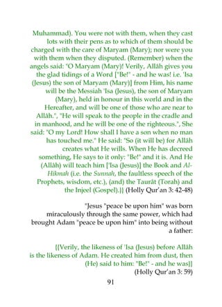 Muhammad). You were not with them, when they cast 
lots with their pens as to which of them should be 
charged with the care of Maryam (Mary); nor were you 
with them when they disputed. (Remember) when the 
angels said: "O Maryam (Mary)! Verily, Allâh gives you 
the glad tidings of a Word ["Be!" - and he was! i.e. 'Isa 
(Jesus) the son of Maryam (Mary)] from Him, his name 
will be the Messiah 'Isa (Jesus), the son of Maryam 
(Mary), held in honour in this world and in the 
Hereafter, and will be one of those who are near to 
Allâh.", "He will speak to the people in the cradle and 
in manhood, and he will be one of the righteous.", She 
said: "O my Lord! How shall I have a son when no man 
has touched me." He said: "So (it will be) for Allâh 
creates what He wills. When He has decreed 
something, He says to it only: "Be!" and it is. And He 
(Allâh) will teach him ['Isa (Jesus)] the Book and Al- 
Hikmah (i.e. the Sunnah, the faultless speech of the 
Prophets, wisdom, etc.), (and) the Taurât (Torah) and 
the Injeel (Gospel).}} (Holly Qur’an 3: 42-48) 
"Jesus "peace be upon him" was born 
miraculously through the same power, which had 
brought Adam "peace be upon him" into being without 
a father: 
{{Verily, the likeness of 'Isa (Jesus) before Allâh 
is the likeness of Adam. He created him from dust, then 
(He) said to him: "Be!" - and he was}} 
(Holly Qur’an 3: 59) 
91 
 