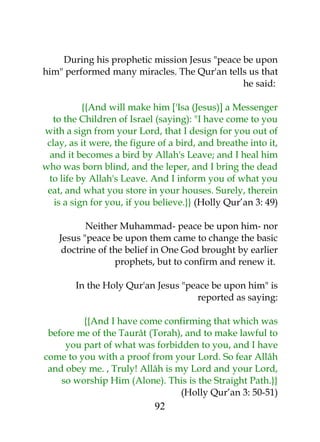During his prophetic mission Jesus "peace be upon 
him" performed many miracles. The Qur'an tells us that 
he said: 
{{And will make him ['Isa (Jesus)] a Messenger 
to the Children of Israel (saying): "I have come to you 
with a sign from your Lord, that I design for you out of 
clay, as it were, the figure of a bird, and breathe into it, 
and it becomes a bird by Allah's Leave; and I heal him 
who was born blind, and the leper, and I bring the dead 
to life by Allah's Leave. And I inform you of what you 
eat, and what you store in your houses. Surely, therein 
is a sign for you, if you believe.}} (Holly Qur’an 3: 49) 
Neither Muhammad- peace be upon him- nor 
Jesus "peace be upon them came to change the basic 
doctrine of the belief in One God brought by earlier 
prophets, but to confirm and renew it. 
In the Holy Qur'an Jesus "peace be upon him" is 
reported as saying: 
{{And I have come confirming that which was 
before me of the Taurât (Torah), and to make lawful to 
you part of what was forbidden to you, and I have 
come to you with a proof from your Lord. So fear Allâh 
and obey me. , Truly! Allâh is my Lord and your Lord, 
so worship Him (Alone). This is the Straight Path.}} 
(Holly Qur’an 3: 50-51) 
92 
 