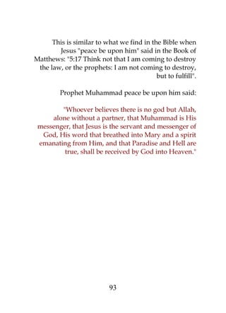 This is similar to what we find in the Bible when 
Jesus "peace be upon him" said in the Book of 
Matthews: "5:17 Think not that I am coming to destroy 
the law, or the prophets: I am not coming to destroy, 
but to fulfill". 
Prophet Muhammad peace be upon him said: 
"Whoever believes there is no god but Allah, 
alone without a partner, that Muhammad is His 
messenger, that Jesus is the servant and messenger of 
God, His word that breathed into Mary and a spirit 
emanating from Him, and that Paradise and Hell are 
true, shall be received by God into Heaven." 
93 
 