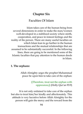 Chapter Six 
Faculties Of Islam 
Islam takes care of the human being from 
several dimensions in order to make the man/women 
well-developed in a stabilized society where mirth, 
cooperation, and peace in inmost feelings and the 
reality of the person. There are many useful faculties on 
which Islam lean to go further in the human 
transactions and the mutual relationships that are 
assumed to be substantially successful. In the following 
lines, there are going to be mentioned some of the 
Islamic faculties that pay attention to the human deeds 
in Islam. 
1. The orphans: 
Allah Almighty urges the prophet Muhammad 
peace be upon him to take care of the orphan: 
{{Therefore, treat not the orphan with 
oppression,}} (Holly Qur’an 93:9) 
It is not only ordained to take care of the orphan 
but also to treat him/her kindly and affectionately. This 
attitude is very lucrative before Allah Almighty for the 
person will gain the mercy and the reward from the 
94 
 