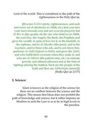Lord of the world. This is considered as the path of the 
righteousness in the Holy Qur'an, 
{{It is not Al-Birr (piety, righteousness, and each 
and every act of obedience to Allâh, etc.) that you turn 
your faces towards east and (or) west (in prayers); but 
Al-Birr is (the quality of) the one who believes in Allâh, 
the Last Day, the Angels, the Book, the Prophets and 
gives his wealth, in spite of love for it, to the kinsfolk, to 
the orphans, and to Al-Masâkin (the poor), and to the 
wayfarer, and to those who ask, and to set slaves free, 
performs As-Salât (Iqâmat-as-Salât), and gives the Zakât, 
and who fulfill their covenant when they make it, and 
who are As-Sâbirin (the patient ones, etc.) in extreme 
poverty and ailment (disease) and at the time of 
fighting (during the battles). Such are the people of the 
truth and they are AlMuttaqûn (pious)}} 
(Holly Qur’an 2:177) 
2. Science: 
Islam is known as the religion of the science for 
there are no conflicts between the science and the 
religion. This means that Islam does not prohibit the 
path of knowledge and science, but it rather imposes on 
Muslims to seek the Lore so as to be in high levels in 
the paradise. 
95 
 