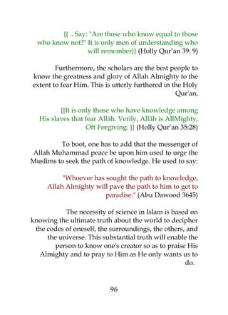 {{ .. Say: "Are those who know equal to those 
who know not?" It is only men of understanding who 
will remember}} (Holly Qur’an 39: 9) 
Furthermore, the scholars are the best people to 
know the greatness and glory of Allah Almighty to the 
extent to fear Him. This is utterly furthered in the Holy 
Qur'an, 
{{It is only those who have knowledge among 
His slaves that fear Allâh. Verily, Allâh is AllMighty, 
Oft Forgiving. }} (Holly Qur’an 35:28) 
To boot, one has to add that the messenger of 
Allah Muhammad peace be upon him used to urge the 
Muslims to seek the path of knowledge. He used to say: 
"Whoever has sought the path to knowledge, 
Allah Almighty will pave the path to him to get to 
paradise." (Abu Dawood 3645) 
The necessity of science in Islam is based on 
knowing the ultimate truth about the world to decipher 
the codes of oneself, the surroundings, the others, and 
the universe. This substantial truth will enable the 
person to know one's creator so as to praise His 
Almighty and to pray to Him as He only wants us to 
do. 
96 
 