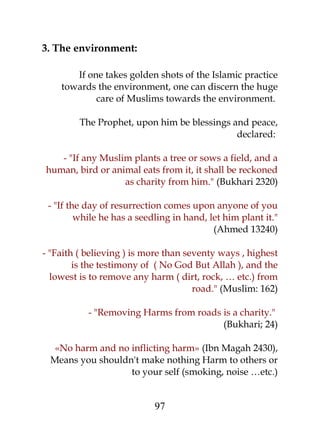 3. The environment: 
If one takes golden shots of the Islamic practice 
towards the environment, one can discern the huge 
care of Muslims towards the environment. 
The Prophet, upon him be blessings and peace, 
declared: 
- "If any Muslim plants a tree or sows a field, and a 
human, bird or animal eats from it, it shall be reckoned 
as charity from him." (Bukhari 2320) 
- "If the day of resurrection comes upon anyone of you 
while he has a seedling in hand, let him plant it." 
(Ahmed 13240) 
- "Faith ( believing ) is more than seventy ways , highest 
is the testimony of ( No God But Allah ), and the 
lowest is to remove any harm ( dirt, rock, … etc.) from 
road." (Muslim: 162) 
- "Removing Harms from roads is a charity." 
(Bukhari; 24) 
«No harm and no inflicting harm» (Ibn Magah 2430), 
Means you shouldn't make nothing Harm to others or 
to your self (smoking, noise …etc.) 
97 
 
