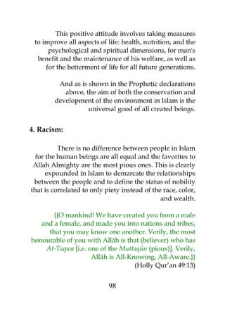 This positive attitude involves taking measures 
to improve all aspects of life: health, nutrition, and the 
psychological and spiritual dimensions, for man's 
benefit and the maintenance of his welfare, as well as 
for the betterment of life for all future generations. 
And as is shown in the Prophetic declarations 
above, the aim of both the conservation and 
development of the environment in Islam is the 
universal good of all created beings. 
4. Racism: 
There is no difference between people in Islam 
for the human beings are all equal and the favorites to 
Allah Almighty are the most pious ones. This is clearly 
expounded in Islam to demarcate the relationships 
between the people and to define the status of nobility 
that is correlated to only piety instead of the race, color, 
and wealth. 
{{O mankind! We have created you from a male 
and a female, and made you into nations and tribes, 
that you may know one another. Verily, the most 
honourable of you with Allâh is that (believer) who has 
At-Taqwa [i.e. one of the Muttaqûn (pious)]. Verily, 
Allâh is All-Knowing, All-Aware.}} 
(Holly Qur’an 49:13) 
98 
 