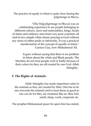 The practice of equity in Islam is quite clear during the 
pilgrimage in Mecca, 
"(The Hajj pilgrimage to Mecca) was an 
exhilarating experience to see people belonging to 
different colours, races and nationalities, kings, heads 
of states and ordinary men from very poor countries all 
clad in two simple white sheets praying to God without 
any sense of either pride or inferiority. It was a practical 
manifestation of the concept of equally in Islam." 
Cassius Clay, now Muhammad Ali. 
It goes without saying that there is no problem 
in Islam about the white and Black people. The 
Muslims do not treat people well or badly because of 
their colors for they are all created by one God: Allah 
Almighty. 
5. The Rights of Animals: 
Allah Almighty has made important value to 
the animals as they are created by Him. One has to be 
nice towards the animals and to treat them as good as 
one can do for they are creatures like us: they feel, 
smell, sleep, work, cooperate etc. 
The prophet Mohammad peace be upon him has stated, 
99 
 