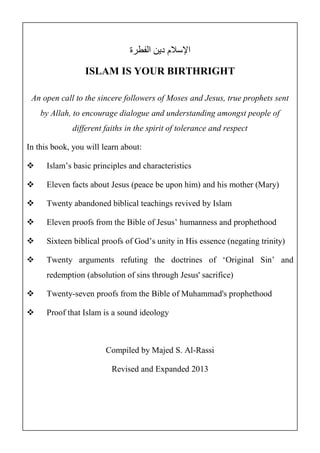 الإسلام دين الفطرة 
ISLAM IS YOUR BIRTHRIGHT 
An open call to the sincere followers of Moses and Jesus, true prophets sent 
by Allah, to encourage dialogue and understanding amongst people of 
different faiths in the spirit of tolerance and respect 
In this book, you will learn about: 
 Islam’s basic principles and characteristics 
 Eleven facts about Jesus (peace be upon him) and his mother (Mary) 
 Twenty abandoned biblical teachings revived by Islam 
 Eleven proofs from the Bible of Jesus’ humanness and prophethood 
 Sixteen biblical proofs of God’s unity in His essence (negating trinity) 
 Twenty arguments refuting the doctrines of ‘Original Sin’ and 
redemption (absolution of sins through Jesus' sacrifice) 
 Twenty-seven proofs from the Bible of Muhammad's prophethood 
 Proof that Islam is a sound ideology 
Compiled by Majed S. Al-Rassi 
Revised and Expanded 2013 
 