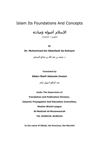 Islam Its Foundations And Concepts
‫اللسل م‬‫أصوله‬‫ومبادئه‬
]English - [ ‫إنجليزي‬
By
Dr. Muhammad bin Abdullaah As-Suhaym
.‫د‬‫محمد‬‫بن‬‫عبد‬‫ا‬‫بن‬‫صالح‬‫السحيم‬
Translated by
Abdur-Raafi Adewale Imaam
‫عبد‬‫الرافع‬‫اديويل‬‫إما م‬
Under The Supervision of
Translation and Publication Division,
Islaamic Propagation And Education Committee,
Muslim World League
Al-Madinah Al-Munawwarah
Tel. 8150133, 8150144
In the name of Allaah, the Gracious, the Merciful
 