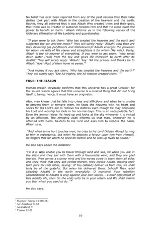 No belief has ever been reported from any of the past nations that their false
deities took part with Allaah in the creation of the heavens and the earth.
Rather, they all believed that it was Allaah Who created them and their gods,
that there was no creator or sustainer besides Him and that He alone owns the
power to benefit or harm.1
Allaah informs us in the following verses of the
idolaters affirmation of His Lordship and guardianship:
“If your were to ask them: ‘Who has created the heavens and the earth and
subjected the sun and the moon?’ They will surely reply: ‘Allaah’. How then are
they deviating (as polytheists and disbelievers)? Allaah enlarges the provision
for whom He wills of His slaves and straightens it for whom (He wills). Verily,
Allaah is the All-Knower of everything. If you were to ask them: ‘Who sends
down water (rain) from the sky and gives life therewith to earth after its
death?’ They will surely reply: ‘Allaah’. Say: ‘All the praises and thanks be to
Allaah!’ Nay! Most of them have no sense.”2
“And indeed if you ask them, ‘Who has created the heavens and the earth?’
They will surely say: ‘The All-Mighty, the All-Knower created them.’ ”3
FOUR: THE REASON
Human reason inevitably confirms that this universe has a great Creator; for
the sound reason agrees that this universe is a created thing that did not bring
itself to being, hence, it must have an originator.
Also, man knows that he falls into crises and afflictions and when he is unable
to prevent them or remove them, he faces the heavens with his heart and
seeks for His Lord’s aid to remove his distress even though he may denounce
his Lord and worship his idols in his normal days. This is an undisputable fact.
Even the animal raises his head up and looks at the sky whenever it is visited
by an affliction. The Almighty Allah informs us that man, whenever he is
afflicted with harm, hastens to his Lord and asks Him to remove the harm.
Allaah says,
“And when some hurt touches man, he cries to his Lord (Allaah Alone) turning
to Him in repentance, but when He bestows a favour upon him from Himself,
he forgets that for which he cried for before and he sets up rivals to Allaah.”
He also says about the idolaters:
“He it is Who enable you to travel through land and sea, till when you are in
the ships and they sail with them with a favourable wind, and they are glad
therein, then comes a stormy wind and the waves come to them from all sides
and they think that they are circled therein, they invoke Allaah, making their
faith pure for Him Alone, saying: ‘If You (Allaah) deliver us from this, we shall
truly be of the grateful. But when He delivered them, behold! They rebel
(disobey Allaah) in the earth wrongfully. O mankind! Your rebellion
(disobedience to Allaah) is only against your own selves, - a brief enjoyment of
this worldly life, then (in the end) unto Us is your return and We shall inform
you that which you used to do.’ ”4
He also says:
1
Majmoo‘ Fatawa 14:380-383
2
Al-‘Ankaboot 61-63
3
Az-Zukhruf 9
4
Yoonus 22-23
10
 