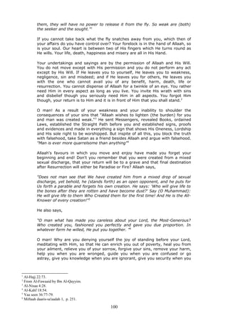 them, they will have no power to release it from the fly. So weak are (both)
the seeker and the sought."1
If you cannot take back what the fly snatches away from you, which then of
your affairs do you have control over? Your forelock is in the hand of Allaah, so
is your soul. Our heart is between two of His fingers which He turns round as
He wills. Your life, death, happiness and misery are all in His Hand.
Your undertakings and sayings are by the permission of Allaah and His Will.
You do not move except with His permission and you do not perform any act
except by His Will. If He leaves you to yourself, He leaves you to weakness,
negligence, sin and misdeed; and if He leaves you for others, He leaves you
with the one who cannot avail you of any benefit, harm, death, life or
resurrection. You cannot dispense of Allaah for a twinkle of an eye. You rather
need Him in every aspect as long as you live. You invite His wrath with sins
and disbelief though you seriously need Him in all aspects. You forgot Him
though, your return is to Him and it is in front of Him that you shall stand.2
O man! As a result of your weakness and your inability to shoulder the
consequences of your sins that "Allaah wishes to lighten (the burden) for you
and man was created weak."3
He sent Messengers, revealed Books, ordained
Laws, established the Straight Path before you and established signs, proofs
and evidences and made in everything a sign that shows His Oneness, Lordship
and His sole right to be worshipped. But inspite of all this, you block the truth
with falsehood, take Satan as a friend besides Allaah and argue with falsehood.
"Man is ever more quarrelsome than anything"4
Allaah's favours in which you move and enjoy have made you forget your
beginning and end! Don't you remember that you were created from a mixed
sexual discharge, that your return will be to a grave and that final destination
after Resurrection will either be Paradise or Fire? Allaah says,
"Does not man see that We have created him from a mixed drop of sexual
discharge, yet behold, he (stands forth) as an open opponent, and he puts for
Us forth a parable and forgets his own creation. He says: 'Who will give life to
the bones after they are rotten and have become dust?' Say (O Muhammad):
He will give life to them Who Created them for the first time! And He is the All-
Knower of every creation!"5
He also says,
"O man what has made you careless about your Lord, the Most-Generous?
Who created you, fashioned you perfectly and gave you due proportion. In
whatever form he willed, He put you together. "6
O man! Why are you denying yourself the joy of standing before your Lord,
meditating with Him, so that He can enrich you out of poverty, heal you from
your ailment, relieve you of your sorrow, forgive your sins, remove your harm,
help you when you are wronged, guide you when you are confused or go
astray, give you knowledge when you are ignorant, give you security when you
1
Al-Hajj 22:73.
2
From Al-Fawaaid by Ibn Al-Qayyim.
3
Al-Nisaa 4:28.
4
Al-Kahf 18:54.
5
Yaa seen 36:77-79.
6
Miftaah daaris-sa'aadah 1, p. 251.
100
 