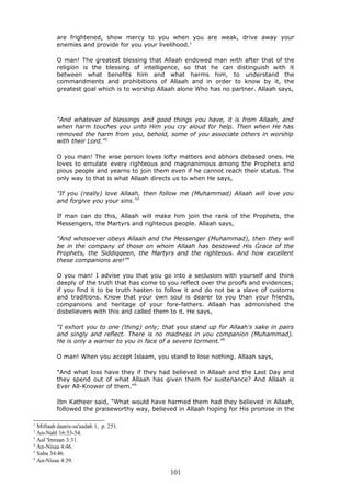 are frightened, show mercy to you when you are weak, drive away your
enemies and provide for you your livelihood.1
O man! The greatest blessing that Allaah endowed man with after that of the
religion is the blessing of intelligence, so that he can distinguish with it
between what benefits him and what harms him, to understand the
commandments and prohibitions of Allaah and in order to know by it, the
greatest goal which is to worship Allaah alone Who has no partner. Allaah says,
"And whatever of blessings and good things you have, it is from Allaah, and
when harm touches you unto Him you cry aloud for help. Then when He has
removed the harm from you, behold, some of you associate others in worship
with their Lord."2
O you man! The wise person loves lofty matters and abhors debased ones. He
loves to emulate every righteous and magnanimous among the Prophets and
pious people and yearns to join them even if he cannot reach their status. The
only way to that is what Allaah directs us to when He says,
"If you (really) love Allaah, then follow me (Muhammad) Allaah will love you
and forgive you your sins."3
If man can do this, Allaah will make him join the rank of the Prophets, the
Messengers, the Martyrs and righteous people. Allaah says,
"And whosoever obeys Allaah and the Messenger (Muhammad), then they will
be in the company of those on whom Allaah has bestowed His Grace of the
Prophets, the Siddiqqeen, the Martyrs and the righteous. And how excellent
these companions are!"4
O you man! I advise you that you go into a seclusion with yourself and think
deeply of the truth that has come to you reflect over the proofs and evidences;
if you find it to be truth hasten to follow it and do not be a slave of customs
and traditions. Know that your own soul is dearer to you than your friends,
companions and heritage of your fore-fathers. Allaah has admonished the
disbelievers with this and called them to it. He says,
"I exhort you to one (thing) only; that you stand up for Allaah's sake in pairs
and singly and reflect. There is no madness in you companion (Muhammad).
He is only a warner to you in face of a severe torment."5
O man! When you accept Islaam, you stand to lose nothing. Allaah says,
"And what loss have they if they had believed in Allaah and the Last Day and
they spend out of what Allaah has given them for sustenance? And Allaah is
Ever All-Knower of them."6
Ibn Katheer said, "What would have harmed them had they believed in Allaah,
followed the praiseworthy way, believed in Allaah hoping for His promise in the
1
Miftaah daaris-sa'aadah 1, p. 251.
2
An-Nahl 16:53-54.
3
Aal 'Imraan 3:31.
4
An-Nisaa 4:46.
5
Saba 34:46.
6
An-Nisaa 4:39.
101
 