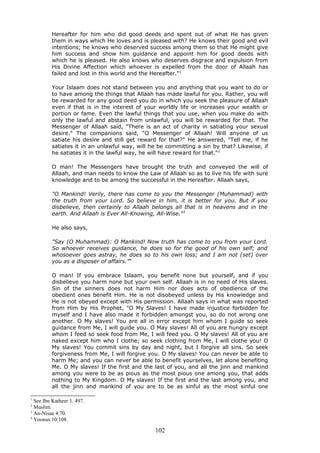 Hereafter for him who did good deeds and spent out of what He has given
them in ways which He loves and is pleased with? He knows their good and evil
intentions; he knows who deserved success among them so that He might give
him success and show him guidance and appoint him for good deeds with
which he is pleased. He also knows who deserves disgrace and expulsion from
His Divine Affection which whoever is expelled from the door of Allaah has
failed and lost in this world and the Hereafter."1
Your Islaam does not stand between you and anything that you want to do or
to have among the things that Allaah has made lawful for you. Rather, you will
be rewarded for any good deed you do in which you seek the pleasure of Allaah
even if that is in the interest of your worldly life or increases your wealth or
portion or fame. Even the lawful things that you use, when you make do with
only the lawful and abstain from unlawful, you will be rewarded for that. The
Messenger of Allaah said, "There is an act of charity in satiating your sexual
desire." The companions said, "O Messenger of Allaah! Will anyone of us
satiate his desire and still get reward for that?" He answered, "Tell me, if he
satiates it in an unlawful way, will he be committing a sin by that? Likewise, if
he satiates it in the lawful way, he will have reward for that."2
O man! The Messengers have brought the truth and conveyed the will of
Allaah, and man needs to know the Law of Allaah so as to live his life with sure
knowledge and to be among the successful in the Hereafter. Allaah says,
"O Mankind! Verily, there has come to you the Messenger (Muhammad) with
the truth from your Lord. So believe in him, it is better for you. But if you
disbelieve, then certainly to Allaah belongs all that is in heavens and in the
earth. And Allaah is Ever All-Knowing, All-Wise."3
He also says,
"Say (O Muhammad): O Mankind! Now truth has come to you from your Lord.
So whoever receives guidance, he does so for the good of his own self; and
whosoever goes astray, he does so to his own loss; and I am not (set) over
you as a disposer of affairs."4
O man! If you embrace Islaam, you benefit none but yourself, and if you
disbelieve you harm none but your own self. Allaah is in no need of His slaves.
Sin of the sinners does not harm Him nor does acts of obedience of the
obedient ones benefit Him. He is not disobeyed unless by His knowledge and
He is not obeyed except with His permission. Allaah says in what was reported
from Him by His Prophet, "O My Slaves! I have made injustice forbidden for
myself and I have also made it forbidden amongst you, so do not wrong one
another. O My slaves! You are all in error except him whom I guide so seek
guidance from Me, I will guide you. O May slaves! All of you are hungry except
whom I feed so seek food from Me, I will feed you. O My slaves! All of you are
naked except him who I clothe; so seek clothing from Me, I will clothe you! O
My slaves! You commit sins by day and night, but I forgive all sins. So seek
forgiveness from Me, I will forgive you. O My slaves! You can never be able to
harm Me; and you can never be able to benefit yourselves, let alone benefiting
Me. O My slaves! If the first and the last of you, and all the jinn and mankind
among you were to be as pious as the most pious one among you, that adds
nothing to My Kingdom. O My slaves! If the first and the last among you, and
all the jinn and mankind of you are to be as sinful as the most sinful one
1
See Ibn Katheer 1. 497.
2
Muslim.
3
An-Nisaa 4:70.
4
Yoonus 10:108.
102
 