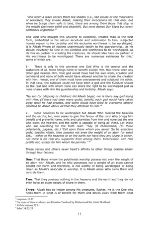 “And when a wave covers them like shades (i.e., like clouds or the mountains
of seawater) they invoke Allaah, making their invocations for Him only. But
when he brings them safe to land, there are among them those that stop in
the middle (between belief and disbelief). But none denies Our Signs but every
perfidious ungrateful.”1
This Lord who brought this universe to existence, created man in the best
form, embedded in his nature servitude and submission to Him, subjected
human reason to His Lordship and His exclusive worthiness to be worshipped.
It is Allaah Whom all nations unanimously testify to His guardianship… as He
should inevitably be One in His Lordship and worthiness to be worshipped. As
He has no partner in creating His creatures, He should also have no partner in
His worthiness to be worshipped. There are numerous evidences for this,*
some of which are:
1- There is only in this universe one God Who is the creator and the
sustainers of all. None brings harm or benefit except Him. Had there been any
other god besides Him, that god would have had his own work, creation and
command and none of both would have allowed another to share the creation
with him. Hence, one of them must have overpowered and subdued the other.
In that case, the subdued could not have been a god and the Subduer should
be the real God with whom none can share the right to be worshipped just as
none shares with Him His guardianship and lordship. Allaah says:
“No son (or offspring or children) did Allaah beget, nor is there any god along
with Him; (if there had been many gods), behold, each god would have taken
away what he had created, and some would have tried to overcome others!
Glorified be Allaah above all that they attribute to Him.”2
2- None deserves to be worshipped but Allaah Who created the heavens
and the earths; for, man seeks to gain the favour of the Lord Who brings him
benefit and prevents harm, evils and calamities from him and none but the one
who owns the heavens and the earth is capable of doing all these. Let those
who are searching for the truth read: “Say (O Muhammad) (to those
polytheists, pagans, etc.) ‘Call upon those whom you assert (to be associate
gods) besides Allaah, they possess not even the weight of an atom (or small
ant), - either in the heavens or on the earth nor have they any share in either,
nor there is for Him any supporter from among them. Intercession with Him
profits not, except for him whom He permits.’ ”3
These verses and others sever heart’s affinity to other things besides Allaah
through four factors:
One: That those whom the polytheists worship possess not even the weight of
an atom with Allaah, and he who possesses not a weight of an atom cannot
benefit nor harm and therefore, is not worthy of being worshipped or being
taken as Allaah’s associate in worship. It is Allaah alone Who owns them and
controls them.
Two: That they possess nothing in the heavens and the earth and they do not
even have an atom weight of share in them.
Three: Allaah has no helper among His creatures. Rather, He is the One who
helps them in what is of benefit for them and drives away from them what
1
Luqmaan 31:32
*
For more of these evidence, see Kitaabut-Tawheed by Muhammad Ibn Abdul Wahhaab.
2
Al-Mu‘minoon 23:91
3
Saba’ 34:22-23
11
 