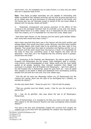 harms them. For, He completely has no need of them; it is they who are rather
who are in absolute need of Him.
Four: That these so-called associates are not capable of interceding with
Allaah on behalf of their followers and they will not even be given permission to
do so. Allaah does not give permission to intercede except to His friends, and
His friends also can not intercede except on behalf of the one whom Allaah is
pleased with his sayings, deeds and belief.1
3- Systematic arrangement and precise execution of the affairs of this
universe is the strongest indication that its controller is one Lord, one (King),
beside Whom there is no other creator. As it is impossible for this universe to
have two creators, so it is impossible for it to have two Lords. Allaah says:
“Had there been therein (in the heavens and the earth) gods besides Allaah,
then verily both would have been ruined.”2
Had it been assumed that there was in the heaven and the earth another god
besides Allaah, they would have been ruined. Because, had there been another
god besides Allaah, both would need to be autocratic and have right of free
disposal. That would have then lead to contention and fighting and the ruin of
the heaven and the earth would have occurred as a result. It is impossible for
the body to have two controlling souls; if that happens the body will be
destroyed – how then can it be imagined that this universe which is greater,
should have two lords?
4- Consensus of the Prophets and Messengers: All nations agree that the
Prophets and Messengers are the wisest, most intelligent, best in morality,
most sincere, most knowledgeable of what Allaah wants and the most rightly
guided of all people, because, they received revelation from Allaah and
conveyed it to people. And all Prophets and Messengers – right from Adam to
the last Prophet who is Muhammad, peace be upon them all – have all called
their peoples to the belief in Allaah and abstention from worshipping anything
besides Him and that He is the only True Lord. Allaah says:
“And We did not send any Messenger before you (O Muhammad) but We
inspired him saying: None has the right to be worshipped but I (Allaah), so
worship Me (Alone).”3
He also says about Nooh – Peace be upon him – that he told his people,
“That you worship none but Allaah, surely, I fear for you the torment of a
painful Day.”4
He – may He be glorified– also says about the last of all Messengers,
Muhammad,
“Say (O Muhammad): It is revealed to me that your God is one God. Will you
then submit to His Will (become Muslims and stop worshipping others besides
Allaah)?”5
This God is the One who wonderfully created the universe from naught; He
created man in the best form and perfected his creation and impressed in his
1
See Qurratu ‘uyoonil-muwahhideen p.100
2
Al-Anbiyaa 21:22
3
Al-Anbiyaa 21:25
4
Hood 11:26
5
Al-Anbiyaa 21:108
12
 