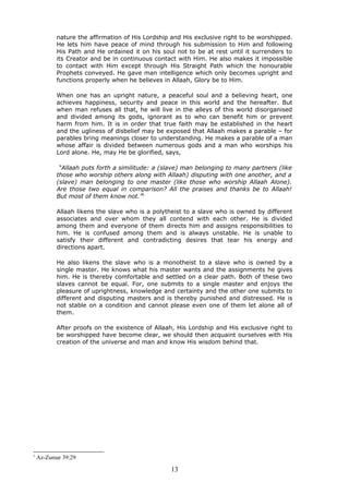 nature the affirmation of His Lordship and His exclusive right to be worshipped.
He lets him have peace of mind through his submission to Him and following
His Path and He ordained it on his soul not to be at rest until it surrenders to
its Creator and be in continuous contact with Him. He also makes it impossible
to contact with Him except through His Straight Path which the honourable
Prophets conveyed. He gave man intelligence which only becomes upright and
functions properly when he believes in Allaah, Glory be to Him.
When one has an upright nature, a peaceful soul and a believing heart, one
achieves happiness, security and peace in this world and the hereafter. But
when man refuses all that, he will live in the alleys of this world disorganised
and divided among its gods, ignorant as to who can benefit him or prevent
harm from him. It is in order that true faith may be established in the heart
and the ugliness of disbelief may be exposed that Allaah makes a parable – for
parables bring meanings closer to understanding. He makes a parable of a man
whose affair is divided between numerous gods and a man who worships his
Lord alone. He, may He be glorified, says,
“Allaah puts forth a similitude: a (slave) man belonging to many partners (like
those who worship others along with Allaah) disputing with one another, and a
(slave) man belonging to one master (like those who worship Allaah Alone).
Are those two equal in comparison? All the praises and thanks be to Allaah!
But most of them know not.”1
Allaah likens the slave who is a polytheist to a slave who is owned by different
associates and over whom they all contend with each other. He is divided
among them and everyone of them directs him and assigns responsibilities to
him. He is confused among them and is always unstable. He is unable to
satisfy their different and contradicting desires that tear his energy and
directions apart.
He also likens the slave who is a monotheist to a slave who is owned by a
single master. He knows what his master wants and the assignments he gives
him. He is thereby comfortable and settled on a clear path. Both of these two
slaves cannot be equal. For, one submits to a single master and enjoys the
pleasure of uprightness, knowledge and certainty and the other one submits to
different and disputing masters and is thereby punished and distressed. He is
not stable on a condition and cannot please even one of them let alone all of
them.
After proofs on the existence of Allaah, His Lordship and His exclusive right to
be worshipped have become clear, we should then acquaint ourselves with His
creation of the universe and man and know His wisdom behind that.
1
Az-Zumar 39:29
13
 