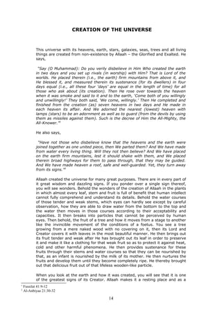 CREATION OF THE UNIVERSE
This universe with its heavens, earth, stars, galaxies, seas, trees and all living
things are created from non-existence by Allaah – the Glorified and Exalted. He
says,
“Say (O Muhammad): Do you verily disbelieve in Him Who created the earth
in two days and you set up rivals (in worship) with Him? That is Lord of the
worlds. He placed therein (i.e., the earth) firm mountains from above it, and
He blessed it, and measured therein its sustenance (for its dwellers) in four
days equal (i.e., all these four ‘days’ are equal in the length of time) for all
those who ask about (its creation). Then He rose over towards the heaven
when it was smoke and said to it and to the earth, ‘Come both of you willingly
and unwillingly!’ They both said, ‘We come, willingly.’ Then He completed and
finished from the creation (as) seven heavens in two days and He made in
each heaven its affair. And We adorned the nearest (lowest) heaven with
lamps (stars) to be an adornment as well as to guard (from the devils by using
them as missiles against them). Such is the decree of Him the All-Mighty, the
All-Knower.”1
He also says,
“Have not those who disbelieve know that the heavens and the earth were
joined together as one united piece, then We parted them? And We have made
from water every living thing. Will they not then believe? And We have placed
on the earth firm mountains, lest it should shake with them, and We placed
therein broad highways for them to pass through, that they may be guided.
And We have made heaven a roof, safe and well-guarded. Yet, they turn away
from its signs.”2
Allaah created the universe for many great purposes. There are in every part of
it great wisdom and dazzling signs. If you ponder over a single sign thereof,
you will see wonders. Behold the wonders of the creation of Allaah in the plants
in which almost every leaf, stem and fruit is full of benefit that human intellect
cannot fully comprehend and understand its details. Behold the water courses
of those tender and weak stems, which eyes can hardly see except by careful
observation, how they are able to draw water from the bottom to the top and
the water then moves in those courses according to their acceptability and
capacities. It then breaks into particles that cannot be perceived by human
eyes. Then behold, the fruit of a tree and how it moves from a stage to another
like the invincible movement of the conditions of a foetus. You see a tree
growing from a mere naked wood with no covering on it, then its Lord and
Creator covers it with leaves in the most beautiful manner. He then brings out
its fruit tender and weak after He has brought out its leaf in order to preserve
it and make it like a clothing for that weak fruit so as to protect it against heat,
cold and other harmful phenomena. He then provides sustenance for these
fruits through their stems and water courses so that they can be nourished by
that, as an infant is nourished by the milk of its mother. He then nurtures the
fruits and develop them until they become completely ripe. He thereby brought
out that delicious fruit out of that lifeless wooden-like particle.
When you look at the earth and how it was created, you will see that it is one
of the greatest signs of its Creator. Allaah makes it a resting place and as a
1
Fussilat 41:9-12
2
Al-Anbiyaa 21:30-32
14
 