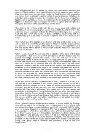bed, and subjected it to His slaves. He makes their sustenance, provision and
sources of livelihood there and created therein for them ways and paths so that
they can move about to meet their needs. He fixed it firmly with mountains
and makes them as pillars in order to protect it against shaking. He flattens it,
extends it and spreads it, makes it a receptacle for the living that brings them
together on its surface and makes it a receptacle for the dead that bring them
together in its interior after their death. Its surface is a place of dwelling for the
living and its interior is the place of abode for the dead.
Then look at its revolving orbit, with its sun, moon, stars and zodiacs and
behold how it continuously revolves around this world till the end of time in this
order and proper succession and see the differences in the night, day, seasons,
heat and cold which are results of these wonderful movements; and the
benefits they give to all kinds of animals and plants and all that exists on the
earth.
Then reflect over the creation of the heaven and take another look at it; you
will see that it is one of the greatest signs of Allaah in altitude, expansiveness
and stability. There is no pillar underneath it and there is no suspender over it
but held by the infinite power of Allaah which holds the heaven and the earth
lest they fall asunder.
When you also look at this universe, the composition of its parts and its best
arrangement – that show the perfect omnipotence of their Creator and His
perfect knowledge, wisdom and grace – you will find that it is like a
constructed edifice in which all its tools and requirements are provided. The
heaven was erected with its roof raised above it; the earth made like a place of
rest and a carpet for its dwellers; the sun and moon which are like lamps
illuminate the earth; and the stars which are its lanterns and adornment give
directions to the traveller in the paths of the universe. The jewels and minerals
that are hidden in the earth like prepared treasures are all made for the
purpose that best suits them. All kinds of plants and animals are also prepared
for what they are good for. Some animals are good for riding, some are good
for milking; some are good for food and some are better used as guards. And
He made man their controller and like an authorised king above all of them.
If you also ponder over this universe either in every respect or in a part of it,
you will see a lot of wonders. If you deeply reflect and you are sincere with
yourself and free yourself from the noose of whims and caprices and blind
imitation, you will know with certainty that this universe was created by the
All-Wise, All-Powerful and All-Knower, Who measured it in the best manner and
arranged it in the best form. You will also know with certainty that it is simply
impossible that the Creator should be two; He is only One Lord beside Whom
there is none other worthy of worship and that had there been any other god in
the heavens and the earth, their affairs would have been corrupted, their order
disrupted and their welfare broken down.
If you however insist on attributing the creation to others beside the Creator,
what will you say of the mechanism that revolves around a river whose tools
and composition have been perfected and excellently measured that the looker
does not see any defect in it or its picture. This river is situated in the middle of
a long garden in which there are different kinds of fruits that get their water
from this river; and there is in this garden a caretaker who brings its disunited
parts together and perfectly takes care of it so that nothing of it becomes
defected and nothing of its fruits becomes decayed. This caretaker then
portions out its parts to the outlets according to man’s needs and necessities,
giving each group what it deserves and portioning it out in this way
continuously.
15
 