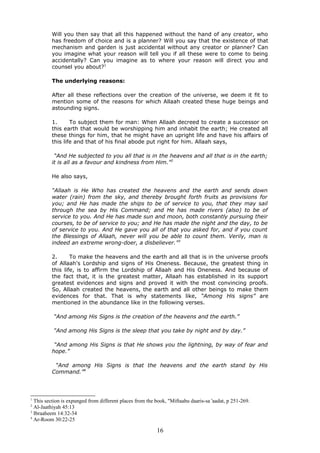 Will you then say that all this happened without the hand of any creator, who
has freedom of choice and is a planner? Will you say that the existence of that
mechanism and garden is just accidental without any creator or planner? Can
you imagine what your reason will tell you if all these were to come to being
accidentally? Can you imagine as to where your reason will direct you and
counsel you about?1
The underlying reasons:
After all these reflections over the creation of the universe, we deem it fit to
mention some of the reasons for which Allaah created these huge beings and
astounding signs.
1. To subject them for man: When Allaah decreed to create a successor on
this earth that would be worshipping him and inhabit the earth; He created all
these things for him, that he might have an upright life and have his affairs of
this life and that of his final abode put right for him. Allaah says,
“And He subjected to you all that is in the heavens and all that is in the earth;
it is all as a favour and kindness from Him.”2
He also says,
“Allaah is He Who has created the heavens and the earth and sends down
water (rain) from the sky, and thereby brought forth fruits as provisions for
you; and He has made the ships to be of service to you, that they may sail
through the sea by His Command; and He has made rivers (also) to be of
service to you. And He has made sun and moon, both constantly pursuing their
courses, to be of service to you; and He has made the night and the day, to be
of service to you. And He gave you all of that you asked for, and if you count
the Blessings of Allaah, never will you be able to count them. Verily, man is
indeed an extreme wrong-doer, a disbeliever.”3
2. To make the heavens and the earth and all that is in the universe proofs
of Allaah's Lordship and signs of His Oneness. Because, the greatest thing in
this life, is to affirm the Lordship of Allaah and His Oneness. And because of
the fact that, it is the greatest matter, Allaah has established in its support
greatest evidences and signs and proved it with the most convincing proofs.
So, Allaah created the heavens, the earth and all other beings to make them
evidences for that. That is why statements like, “Among His signs” are
mentioned in the abundance like in the following verses.
“And among His Signs is the creation of the heavens and the earth.”
“And among His Signs is the sleep that you take by night and by day.”
“And among His Signs is that He shows you the lightning, by way of fear and
hope.”
“And among His Signs is that the heavens and the earth stand by His
Command.”4
1
This section is expunged from different places from the book, "Miftaahu daaris-sa 'aadat, p 251-269.
2
Al-Jaathiyah 45:13
3
Ibraaheem 14:32-34
4
Ar-Room 30:22-25
16
 