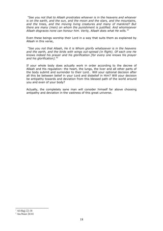 “See you not that to Allaah prostrates whoever is in the heavens and whoever
is on the earth, and the sun, and the moon and the stars, and the mountains,
and the trees, and the moving living creatures and many of mankind? But
there are many (men) on whom the punishment is justified. And whomsoever
Allaah disgraces none can honour him. Verily, Allaah does what He wills.”1
Even these beings worship their Lord in a way that suits them as explained by
Allaah in this verse,
“See you not that Allaah, He it is Whom glorify whatsoever is in the heavens
and the earth, and the birds with wings out-spread (in flight). Of each one He
knows indeed his prayer and his glorification [for every one knows his prayer
and his glorification].”2
If your whole body does actually work in order according to the decree of
Allaah and His regulation: the heart, the lungs, the liver and all other parts of
the body submit and surrender to their Lord… Will your optional decision after
all this be between belief in your Lord and disbelief in Him? Will your decision
be antipathy towards and deviation from this blessed path of the world around
you and even of your body?
Actually, the completely sane man will consider himself far above choosing
antipathy and deviation in the vastness of this great universe.
1
Al-Hajj 22:18
2
An-Noor 24:41
18
 