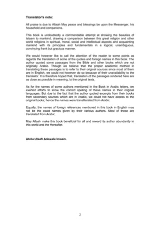 Translator's note:
All praise is due to Allaah May peace and blessings be upon the Messenger, his
household and companions.
This book is undoubtedly a commendable attempt at showing the beauties of
Islaam to mankind, drawing a comparison between this great religion and other
world religions in spiritual, moral, social and intellectual aspects and acquainting
mankind with its principles and fundamentals in a logical, unambiguous,
convincing frank but gracious manner.
We would however like to call the attention of the reader to some points as
regards the translation of some of the quotes and foreign names in this book. The
author quoted some passages from the Bible and other books which are not
originally Arabic. Though we believe that the proper academic method in
translating these passages is to refer to their original sources since most of them
are in English, we could not however do so because of their unavailability to the
translator. It is therefore hoped that, translation of the passages rendered here are
as close as possible in meaning, to the original texts.
As for the names of some authors mentioned in the Book in Arabic letters, we
exerted efforts to know the correct spelling of these names in their original
languages. But due to the fact that the author quoted excerpts from their books
from secondary sources which are in Arabic, we could not have access to the
original books; hence the names were transliterated from Arabic.
Equally, the names of foreign references mentioned in this book in English may
not be the exact names given by their various authors. Most of these are
translated from Arabic.
May Allaah make this book beneficial for all and reward its author abundantly in
this world and the Hereafter.
Abdur-Raafi Adewale Imaam.
2
 