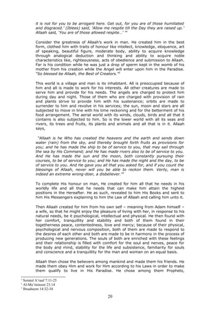 it is not for you to be arrogant here. Get out, for you are of those humiliated
and disgraced.’ (Iblees) said, ‘Allow me respite till the Day they are raised up.’
Allaah said, ‘You are of those allowed respite…’ ”1
Consider the greatness of Allaah’s work in man. He created him in the best
form, clothed him with traits of honour like intellect, knowledge, eloquence, art
of speaking, beautiful figure, moderate body, ability to acquire knowledge
through analogical deduction and thinking and ability to acquire noble
characteristics like, righteousness, acts of obedience and submission to Allaah.
Far is his condition while he was just a drop of sperm kept in the womb of his
mother from his creation while the Angel will enter upon him in the Paradise.
“So blessed be Allaah, the Best of Creators.”2
This world is a village and man is its inhabitant. All is preoccupied because of
him and all is made to work for his interests. All other creatures are made to
serve him and provide for his needs. The angels are charged to protect him
during day and night. Those of them who are charged with provision of rain
and plants strive to provide him with his sustenance; orbits are made to
surrender to him and revolve in his services; the sun, moon and stars are all
subjected to move in line with his time reckoning and for the betterment of his
food arrangement. The aerial world with its winds, clouds, birds and all that it
contains is also subjected to him. So is the lower world with all its seas and
rivers, its trees and fruits, its plants and animals and all that is in it. Allaah
says,
“Allaah is he Who has created the heavens and the earth and sends down
water (rain) from the sky, and thereby brought forth fruits as provisions for
you; and he has made the ship to be of service to you, that may sail through
the sea by His Command; and He has made rivers also to be of service to you.
And He has made the sun and the moon, both constantly pursuing their
courses, to be of service to you; and He has made the night and the day, to be
of service to you. And He gave you all that you asked for, and if you count the
blessings of Allaah, never will you be able to reckon them. Verily, man is
indeed an extreme wrong-doer, a disbeliever.”3
To complete His honour on man, He created for him all that he needs in his
worldly life and all that he needs that can make him attain the highest
positions in the Hereafter. He as such, revealed to him His Books and sent to
him His Messengers explaining to him the Law of Allaah and calling him unto it.
Then Allaah created for him from his own self – meaning from Adam himself –
a wife, so that he might enjoy the pleasure of living with her, in response to his
natural needs, be it psychological, intellectual and physical. He then found with
her comfort, tranquillity and stability and both of them found in their
togetherness peace, contentedness, love and mercy; because of their physical,
psychological and nervous composition, both of them are made to respond to
the desires of each other and both are made to be in harmony in the process of
producing new generations. The souls of both are enriched with these feelings
and their relationship is filled with comfort for the soul and nerves, peace for
the body and mind, stability for the life and subsistence, familiarity for souls
and conscience and a tranquillity for the man and woman on an equal basis.
Allaah then chose the believers among mankind and made them his friends. He
made them obey Him and work for Him according to his Laws in order to make
them qualify to live in His Paradise. He chose among them Prophets,
1
Soratul A‘raaf 7:11-25
2
Al-Mu’minoon 23:14
3
Ibraaheem 14:32-34
20
 