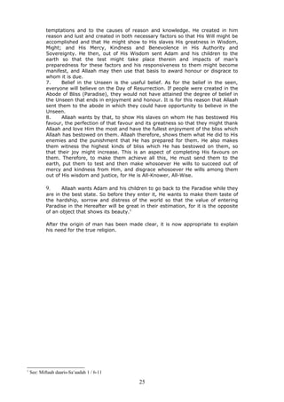 temptations and to the causes of reason and knowledge. He created in him
reason and lust and created in both necessary factors so that His Will might be
accomplished and that He might show to His slaves His greatness in Wisdom,
Might; and His Mercy, Kindness and Benevolence in His Authority and
Sovereignty. He then, out of His Wisdom sent Adam and his children to the
earth so that the test might take place therein and impacts of man’s
preparedness for these factors and his responsiveness to them might become
manifest, and Allaah may then use that basis to award honour or disgrace to
whom it is due.
7. Belief in the Unseen is the useful belief. As for the belief in the seen,
everyone will believe on the Day of Resurrection. If people were created in the
Abode of Bliss (Paradise), they would not have attained the degree of belief in
the Unseen that ends in enjoyment and honour. It is for this reason that Allaah
sent them to the abode in which they could have opportunity to believe in the
Unseen.
8. Allaah wants by that, to show His slaves on whom He has bestowed His
favour, the perfection of that favour and its greatness so that they might thank
Allaah and love Him the most and have the fullest enjoyment of the bliss which
Allaah has bestowed on them. Allaah therefore, shows them what He did to His
enemies and the punishment that He has prepared for them. He also makes
them witness the highest kinds of bliss which He has bestowed on them, so
that their joy might increase. This is an aspect of completing His favours on
them. Therefore, to make them achieve all this, He must send them to the
earth, put them to test and then make whosoever He wills to succeed out of
mercy and kindness from Him, and disgrace whosoever He wills among them
out of His wisdom and justice, for He is All-Knower, All-Wise.
9. Allaah wants Adam and his children to go back to the Paradise while they
are in the best state. So before they enter it, He wants to make them taste of
the hardship, sorrow and distress of the world so that the value of entering
Paradise in the Hereafter will be great in their estimation, for it is the opposite
of an object that shows its beauty.1
After the origin of man has been made clear, it is now appropriate to explain
his need for the true religion.
1
See: Miftaah daaris-Sa‘aadah 1 / 6-11
25
 