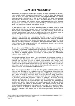 MAN’S NEED FOR RELIGION
Man’s need for religion is greater than his need for other necessities of life. For,
man must know the things that please Allaah as well as those that displease
Him. He must also carry out activities that can bring him benefits and others
that can avert from him harm. So, it is the Divine Law that distinguishes
between the deeds that benefit and those that bring harm. That is Allaah’s
justice in His creation and His Light among His servants and it is not possible
for people to live without Divine Law with which they can differentiate between
what they should do and what they should not do.
If man actually has a will, he must then know what he wants. Does he want
what will benefit him or what will harm him? Does he want what will reform
him or what will corrupt him? Some people know this naturally, some know it
through application of their sense of reasoning and some yet do not know it
except through explanation by the Messengers and their guidance.1
However the atheistic and materialistic thoughts may be widespread and
adorned; and ideologies and theories thrive, individuals and societies will never
do without true religion. For these ideologies can never provide for man’s
spiritual and physical needs. And the more man goes deeper in them, the more
he is convinced that they cannot give him security nor satiate his thirst and
that the true religion is unavoidable.
Ernest Rinan said, “All things that we hold dear can dwindle, and freedom of
using one’s intelligence, knowledge and expertise can become worthless. But it
is impossible for religion to be effaced. It will rather remain a living proof on
the futility of material ideology that wants to restrict man into despicable
narrows of the earthly life.”2
Muhammad Fareed Wajdee said: “It is impossible for religious thinking to
vanish, for it is the highest and noblest of human mind’s inclinations, not to
mention the fact that it is an inclination that elevates man. Rather than
dwindle, this inclination shall be increasing. Religious nature of man will always
pursue him as long as he can discern what is beautiful and what is ugly and
this nature shall continue to increase in him according to sublimity of his
mental faculties and progress in his knowledge.” 3
So if man keeps away from his Lord, it is through the sublimity of his mental
faculties and wideness of his knowledge that he recognizes the greatness of his
ignorance about his Lord and what is due to Him, and his ignorance of his own
self, what is good for him and what is harmful to him; what gives him
happiness and what will cause him misery. He will also recognise his ignorance
of scientific details like astronomy, science of galaxies, reckoning, nuclear
sciences and so forth. It is then that the world will abandon the stage of
delusion and arrogance to that of humility and submission and then believe
that there is behind these sciences a knowledgeable and Wise One and that
there is behind the nature an Able Creator. This reality will then force the
impartial scholar to believe in the unseen, to surrender to the upright religion
and to respond to the call of natural instinct. But when man withdraws from
this path, his nature will relapse and he will come down to the level of dumb
animals.
1
See At-Tadmuriyyah by Sheikhul-Islaam Ibn Taymiyyah p. 213-214; and Miftaahu daaris-Sa‘aadah 2 / 383.
2
See Ad-Deen by Muhammad Abdullah Daraaz p. 87.
3
Ibid. 88.
26
 