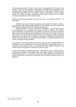 The underlying reason for this is that, man is distinguished from other living
things in that, all his voluntary movements and actions are controlled by an
inaudible and invincible element. That element is faith which refines the soul
and purifies the limbs. Man, is therefore, always controlled by a true or false
belief. If his belief is correct, everything in him will be correct, but if his belief
is corrupt, everything in him will be corrupt.
Faith is a spontaneous watcher over man; and it is – as noticed in all men – of
two types:
- Belief in the value of moral excellence, human dignity and other ordinary
concepts that high-minded people will feel shy to violate even if they were free
from external consequences and material recompense.
- Belief in Allaah – may He be Glorified and Exalted – and the fact that He
is Ever-Watchful of the secrets and knows all that is hidden; from Whose
Commandments and prohibitions the Islaamic Law derives its power and before
Whom the senses profusely feel mortified out of love for Him or fear of Him or
both. There is no doubt that this type of faith is the stronger of both in exerting
authority over human mind. It is also the stronger in resisting the tornadoes of
whims and inconsistency of sentiments and quicker in leaving impacts on the
minds of people and their leaders.
It is because of this that religion is the best guarantor for the establishment of
relationships among people on the basis of justice and impartiality which is a
necessity in any society. There is no wonder then that religion occupies in the
human society the position of the heart in human body.1
If this is the position of religion generally – and what we see in today’s world is
multiplicity of religions and creeds, where each group rejoices in its belief and
holds tenaciously to it – what then is the true religion that can achieve for the
human mind what it yearns for? And what are the general criteria of the True
Religion?
1
See: Ad-deen p. 98, 102.
28
 