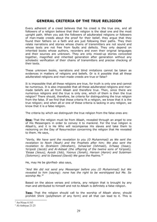 GENERAL CRITERIA OF THE TRUE RELIGION
Every adherent of a creed believes that his creed is the true one, and all
followers of a religion believe that their religion is the ideal one and the most
upright path. When you ask the followers of adulterated religions or followers
of man-made creeds about the proof for their belief, they argue that they
found their fathers on a faith and are just following their paths. They then
relate narrations and stories whose chains of transmitters are not sound and
whose texts are not free from faults and defects. They only depend on
inherited books whose authors, recorders and even their original languages
and their sources are unknown. They are only mixed-up stories concocted
together, magnified and inherited generation after generation without any
scholastic verification of their chains of transmitters and precise checking of
their texts.
These unknown books, narrations and blind imitations cannot be taken as
evidences in matters of religions and beliefs. Or is it possible that all these
adulterated religions and man-made creeds are true or false?
It is impossible that all these religions are true, for truth is only one and cannot
be numerous. It is also impossible that all these adulterated religions and man-
made beliefs are all from Allaah and therefore true. Then, since there are
numerous religions and the true is only one, which of them is then the true
religion? There should, therefore, be criteria for distinguishing the true religion
from the false. If we find that these criteria fit a religion, we know that it is the
true religion; and when all or one of these criteria is lacking in any religion, we
know that it is a false religion.
The criteria by which we distinguish the true religion from the false ones are:
One: That the religion must be from Allaah, revealed through an angel to one
of His Messengers in order to convey it to mankind. For the true religion is
Allaah’s, and it is He Who will recompense His slaves and take them to
reckoning on the Day of Resurrection concerning the religion that He revealed
to them. He says,
“Verily, We have sent the revelation to you (O Muhammad) as We sent the
revelation to Nooh (Noah) and the Prophets after him; We also sent the
revelation to Ibraheem (Abraham), Ismaa’eel (Ishmael), Is’haaq (Issac),
Ya‘qoob (Jacob) and Al-Asbaat (the offspring of the twelve sons of Ya‘qoob),
‘Eesaa (Jesus), Ayoob (Job), Yoonus (Jonah), Haroon (Aaron) and Sulaiman
(Solomon); and to Dawood (David) We gave the Psalms.”1
He, may He be glorified- also says,
“And We did not send any Messenger before you (O Muhammad) but We
revealed to him (saying): none has the right to be worshipped but Me. So
worship Me.”2
Based on the above verses and criteria, any religion that is brought by any
man and attributed to himself and not to Allaah is definitely a false religion.
Two: That the religion should call to the worship of Allaah alone; should
prohibit Shirk (polytheism of any form) and all that can lead to it. This is
1
An-Nisaa 4:163
2
Al-Anbiyaa 21:25
29
 