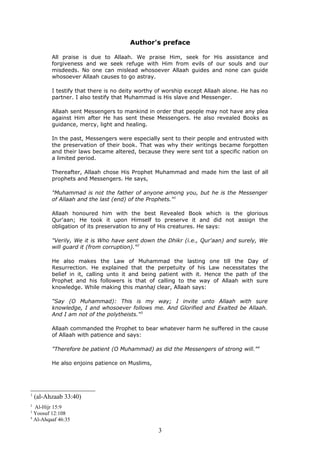Author's preface
All praise is due to Allaah. We praise Him, seek for His assistance and
forgiveness and we seek refuge with Him from evils of our souls and our
misdeeds. No one can mislead whosoever Allaah guides and none can guide
whosoever Allaah causes to go astray.
I testify that there is no deity worthy of worship except Allaah alone. He has no
partner. I also testify that Muhammad is His slave and Messenger.
Allaah sent Messengers to mankind in order that people may not have any plea
against Him after He has sent these Messengers. He also revealed Books as
guidance, mercy, light and healing.
In the past, Messengers were especially sent to their people and entrusted with
the preservation of their book. That was why their writings became forgotten
and their laws became altered, because they were sent tot a specific nation on
a limited period.
Thereafter, Allaah chose His Prophet Muhammad and made him the last of all
prophets and Messengers. He says,
"Muhammad is not the father of anyone among you, but he is the Messenger
of Allaah and the last (end) of the Prophets."1
Allaah honoured him with the best Revealed Book which is the glorious
Qur'aan; He took it upon Himself to preserve it and did not assign the
obligation of its preservation to any of His creatures. He says:
"Verily, We it is Who have sent down the Dhikr (i.e., Qur'aan) and surely, We
will guard it (from corruption)."2
He also makes the Law of Muhammad the lasting one till the Day of
Resurrection. He explained that the perpetuity of his Law necessitates the
belief in it, calling unto it and being patient with it. Hence the path of the
Prophet and his followers is that of calling to the way of Allaah with sure
knowledge. While making this manhaj clear, Allaah says:
"Say (O Muhammad): This is my way; I invite unto Allaah with sure
knowledge, I and whosoever follows me. And Glorified and Exalted be Allaah.
And I am not of the polytheists."3
Allaah commanded the Prophet to bear whatever harm he suffered in the cause
of Allaah with patience and says:
"Therefore be patient (O Muhammad) as did the Messengers of strong will."4
He also enjoins patience on Muslims,
1
(al-Ahzaab 33:40)
2
Al-Hijr 15:9
3
Yoosuf 12:108
4
Al-Ahqaaf 46:35
3
 