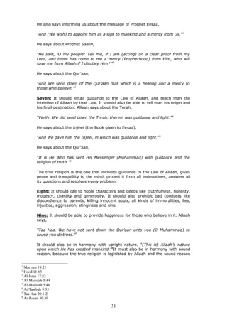 He also says informing us about the message of Prophet Eesaa,
“And (We wish) to appoint him as a sign to mankind and a mercy from Us.”1
He says about Prophet Saalih,
“He said, ‘O my people: Tell me, if I am (acting) on a clear proof from my
Lord, and there has come to me a mercy (Prophethood) from Him, who will
save me from Allaah if I disobey Him?’”2
He says about the Qur’aan,
“And We send down of the Qur’aan that which is a healing and a mercy to
those who believe.”3
Seven: It should entail guidance to the Law of Allaah, and teach man the
intention of Allaah by that Law. It should also be able to tell man his origin and
his final destination. Allaah says about the Torah,
“Verily, We did send down the Torah, therein was guidance and light.”4
He says about the Injeel (the Book given to Eesaa),
“And We gave him the Injeel, in which was guidance and light.”5
He says about the Qur’aan,
“It is He Who has sent His Messenger (Muhammad) with guidance and the
religion of truth.”6
The true religion is the one that includes guidance to the Law of Allaah, gives
peace and tranquillity to the mind, protect it from all insinuations, answers all
its questions and resolves every problem.
Eight: It should call to noble characters and deeds like truthfulness, honesty,
modesty, chastity and generosity. It should also prohibit bad conducts like
disobedience to parents, killing innocent souls, all kinds of immoralities, lies,
injustice, aggression, stinginess and sins.
Nine: It should be able to provide happiness for those who believe in it. Allaah
says,
“Taa Haa. We have not sent down the Qur’aan unto you (O Muhammad) to
cause you distress.”7
It should also be in harmony with upright nature. “(This is) Allaah’s nature
upon which He has created mankind.”8
It must also be in harmony with sound
reason, because the true religion is legislated by Allaah and the sound reason
1
Maryam 19:21
2
Hood 11:63
3
Al-Israa 17:82
4
Al-Maaidah 5:44
5
Al-Maaidah 5:46
6
At-Tawbah 9:33
7
Taa Haa 20:1-2
8
Ar-Room 30:30
31
 