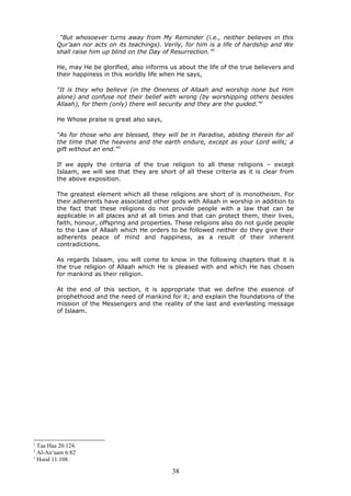 “But whosoever turns away from My Reminder (i.e., neither believes in this
Qur’aan nor acts on its teachings). Verily, for him is a life of hardship and We
shall raise him up blind on the Day of Resurrection.”1
He, may He be glorified, also informs us about the life of the true believers and
their happiness in this worldly life when He says,
“It is they who believe (in the Oneness of Allaah and worship none but Him
alone) and confuse not their belief with wrong (by worshipping others besides
Allaah), for them (only) there will security and they are the guided.”2
He Whose praise is great also says,
“As for those who are blessed, they will be in Paradise, abiding therein for all
the time that the heavens and the earth endure, except as your Lord wills; a
gift without an end.”3
If we apply the criteria of the true religion to all these religions – except
Islaam, we will see that they are short of all these criteria as it is clear from
the above exposition.
The greatest element which all these religions are short of is monotheism. For
their adherents have associated other gods with Allaah in worship in addition to
the fact that these religions do not provide people with a law that can be
applicable in all places and at all times and that can protect them, their lives,
faith, honour, offspring and properties. These religions also do not guide people
to the Law of Allaah which He orders to be followed neither do they give their
adherents peace of mind and happiness, as a result of their inherent
contradictions.
As regards Islaam, you will come to know in the following chapters that it is
the true religion of Allaah which He is pleased with and which He has chosen
for mankind as their religion.
At the end of this section, it is appropriate that we define the essence of
prophethood and the need of mankind for it; and explain the foundations of the
mission of the Messengers and the reality of the last and everlasting message
of Islaam.
1
Taa Haa 20:124.
2
Al-An‘aam 6:82
3
Hood 11:108.
38
 