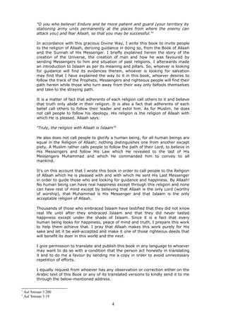 "O you who believe! Endure and be more patient and guard (your territory by
stationing army units permanently at the places from where the enemy can
attack you) and fear Allaah, so that you may be successful."1
In accordance with this gracious Divine Way, I write this book to invite people
to the religion of Allaah, deriving guidance in doing so, from the Book of Allaah
and the Sunnah of His Messenger. I briefly explained herein the story of the
creation of the Universe, the creation of man and how he was favoured by
sending Messengers to him and situation of past religions. I afterwards made
an introduction to Islaam as per its meaning and pillars. So, whoever is looking
for guidance will find its evidences therein, whoever is looking for salvation
may find that I have explained the way to it in this book, whoever desires to
follow the track of the Prophets, Messengers and righteous people will find their
path herein while those who turn away from their way only befools themselves
and take to the straying path.
It is a matter of fact that adherents of each religion call others to it and believe
that truth only abide in their religion. It is also a fact that adherents of each
belief call others to follow their leader and extol him. As for Muslim, he does
not call people to follow his ideology. His religion is the religion of Allaah with
which He is pleased. Allaah says:
"Truly, the religion with Allaah is Islaam"2
He also does not call people to glorify a human being, for all human beings are
equal in the Religion of Allaah; nothing distinguishes one from another except
piety. A Muslim rather calls people to follow the path of their Lord, to believe in
His Messengers and follow His Law which He revealed to the last of His
Messengers Muhammad and which He commanded him to convey to all
mankind.
It's on this account that I wrote this book in order to call people to the Religion
of Allaah which He is pleased with and with which He sent His Last Messenger
in order to guide those who are looking for guidance and happiness. By Allaah!
No human being can have real happiness except through this religion and none
can have rest of mind except by believing that Allaah is the only Lord (worthy
of worship), that Muhammad is His Messenger and that Islaam is the only
acceptable religion of Allaah.
Thousands of those who embraced Islaam have testified that they did not know
real life until after they embraced Islaam and that they did never tasted
happiness except under the shade of Islaam. Since it is a fact that every
human being looks for happiness, peace of mind and truth, I prepare this work
to help them achieve that. I pray that Allaah makes this work purely for His
sake and let it be well-accepted and make it one of those righteous deeds that
will benefit its doer in this world and the next.
I give permission to translate and publish this book in any language to whoever
may want to do so with a condition that the person act honestly in translating
it and to do me a favour by sending me a copy in order to avoid unnecessary
repetition of efforts.
I equally request from whoever has any observation or correction either on the
Arabic text of this Book or any of its translated versions to kindly send it to me
through the below-mentioned address.
1
Aal 'Imraan 3:200
2
Aal 'Imraan 3:19
4
 