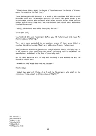 “Allaah chose Adam, Noah, the family of Ibraaheem and the family of ‘Imraan
above the mankind (of their time).”1
These Messengers and Prophets – in spite of lofty qualities with which Allaah
described them and the excellent conducts for which they were known – are
nevertheless humans who suffered what other humans suffer; they suffered
hunger and sickness; they slept, ate, married and died. Allaah says, addressing
Prophet Muhammad,
“Verily, you will die, and verily, they (too) will die.”2
Allaah also says,
“And indeed, We sent Messengers before you (O Muhammad) and made for
them wives and offspring.”3
They were even subjected to persecution; many of them were killed or
expelled from their homes. Allaah says addressing Prophet Muhammad,
“And remember when the disbelievers plotted against you to imprison you, or
to kill you or to expel you (from your home), they were plotting and Allaah too
was plotting; and Allaah is the Best of those who plot.”4
But to them were the end, victory and authority in this worldly life and the
Hereafter. Allaah says,
“Allaah will help those who help His (cause).”5
He also says,
“Allaah has decreed: Verily, it is I and My Messengers who shall be the
victorious. Verily, Allaah is All-Powerful, All-Mighty.”6
1
Aal ‘Imraan 3:33.
2
Az-Zumar 39:30.
3
Ar-Ra‘d 13:38.
4
Al-Anfaal 8:30.
5
Al-Hajj 22:40.
6
Al-Mujaadilah 58:21.
41
 