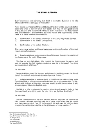THE FINAL RETURN
Every man knows with certainty that death is inevitable. But what is his fate
after death? Will he be happy or miserable?
Many people and nations of the world believe that they will be resurrected after
death and called to account for all their deeds; that they will earn good reward
if they do good and punishment if they do evil.1
This issue – the Resurrection
and accountability – are confirmed by sound reason and supported by Divine
Laws. It is based on three fundamentals:
1. Confirmation of the perfect knowledge of the Lord, may He be glorified.
2. Confirmation of His perfect Omnipotence.
3. Confirmation of His perfect Wisdom.2
There are many textual and logical evidences on the confirmation of the final
return some of which are:
1. Drawing evidence on the resurrection of the dead through the creation of
the heavens and the earth. Allaah says,
“Do they not see that Allaah, Who created the heavens and the earth, and
was not wearied by their creation, is Able to give life to the dead? Yes, He is
surely Able to do all things.”3
He also says,
“Is not He Who created the heavens and the earth, is Able to create the like of
them? Yes, indeed. He is the All-Knowing Supreme Creator.”4
2. Drawing evidence of Allaah’s ability to reproduce the creation once more
from His ability to originate the creation without any previous example. So, He,
Who is able to bring a thing into existence should be able to reproduce it with
greater reason. Allaah the Exalted says,
“And He it is Who originates the creation, then He will repeat it (after it has
been perished); and this is easier for Him. His is the Sublime Similitude.”5
He also says,
“And he (man) puts forth for Us a parable, and has forgotten the facts of his
own creation. He says: Who will give life to these bones after they are rotten
and have become dust. Say (O Muhammad): He will give life to them Who
created them at the first! And He is the All-Knower of every creation.”6
1
See: Al-Jawaabus-Saheeh Vol. 4 p. 96.
2
See: Al-Fawaaid by Ibn al-Qayyim p. 6-7.
3
Al-Ahqaaf 46:33.
4
Yaa Seen 36:81.
5
Ar-Room 30:27.
6
Yaa Seen 36:78-79.
47
 