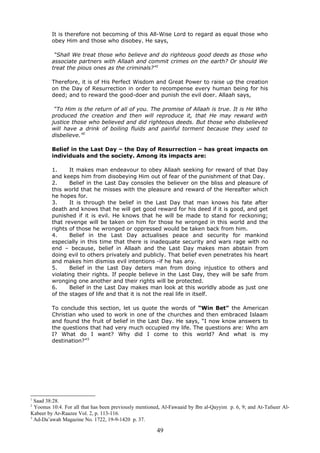 It is therefore not becoming of this All-Wise Lord to regard as equal those who
obey Him and those who disobey. He says,
“Shall We treat those who believe and do righteous good deeds as those who
associate partners with Allaah and commit crimes on the earth? Or should We
treat the pious ones as the criminals?”1
Therefore, it is of His Perfect Wisdom and Great Power to raise up the creation
on the Day of Resurrection in order to recompense every human being for his
deed; and to reward the good-doer and punish the evil doer. Allaah says,
“To Him is the return of all of you. The promise of Allaah is true. It is He Who
produced the creation and then will reproduce it, that He may reward with
justice those who believed and did righteous deeds. But those who disbelieved
will have a drink of boiling fluids and painful torment because they used to
disbelieve.”2
Belief in the Last Day – the Day of Resurrection – has great impacts on
individuals and the society. Among its impacts are:
1. It makes man endeavour to obey Allaah seeking for reward of that Day
and keeps him from disobeying Him out of fear of the punishment of that Day.
2. Belief in the Last Day consoles the believer on the bliss and pleasure of
this world that he misses with the pleasure and reward of the Hereafter which
he hopes for.
3. It is through the belief in the Last Day that man knows his fate after
death and knows that he will get good reward for his deed if it is good, and get
punished if it is evil. He knows that he will be made to stand for reckoning;
that revenge will be taken on him for those he wronged in this world and the
rights of those he wronged or oppressed would be taken back from him.
4. Belief in the Last Day actualises peace and security for mankind
especially in this time that there is inadequate security and wars rage with no
end – because, belief in Allaah and the Last Day makes man abstain from
doing evil to others privately and publicly. That belief even penetrates his heart
and makes him dismiss evil intentions -if he has any.
5. Belief in the Last Day deters man from doing injustice to others and
violating their rights. If people believe in the Last Day, they will be safe from
wronging one another and their rights will be protected.
6. Belief in the Last Day makes man look at this worldly abode as just one
of the stages of life and that it is not the real life in itself.
To conclude this section, let us quote the words of “Win Bet” the American
Christian who used to work in one of the churches and then embraced Islaam
and found the fruit of belief in the Last Day. He says, “I now know answers to
the questions that had very much occupied my life. The questions are: Who am
I? What do I want? Why did I come to this world? And what is my
destination?”3
1
Saad 38:28.
2
Yoonus 10:4. For all that has been previously mentioned, Al-Fawaaid by Ibn al-Qayyim p. 6, 9; and At-Tafseer Al-
Kabeer by Ar-Raazee Vol. 2, p. 113-116.
3
Ad-Da’awah Magazine No. 1722, 19-9-1420 p. 37.
49
 