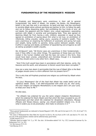 FUNDAMENTALS OF THE MESSENGER’S MISSION
All Prophets and Messengers were unanimous in their call to general
fundamentals1
like belief in Allaah, His angles, His Books, His Messengers;
belief in the Last Day and in pre-decree, its good and bad; and like command
to worship Allaah alone without ascribing any partner to Him, to follow His path
and not to follow dissenting paths; like prohibiting the four kinds of sins: all
evil deeds, the apparent and the hidden; sins; unjust oppression; associating
partners with Allaah in worship and worshipping idols. They also agreed on
deeming Allaah far from having a wife, children, associate or equal as they
agreed on prohibition of saying about Him what is not true; on prohibition of
infanticide, killing unjustly; eating usury; usurping of orphan’s wealth. They
were unanimous on enjoining the fulfilment of covenants and giving full scale
and weight, being dutiful to parents; doing justice between people; being
truthful in sayings and deeds; prohibition of squandering and arrogance as well
as eating up people’s wealth unjustly.
Ibn Al-Qayyim2
said, “All Divine Laws are unanimous in their fundamentals –
even if they differ in any other things. The goodness of these laws are firmly
rooted in the human intellect and had the laws not come in this form, they
would have been unwise, unbeneficial and merciless though it is impossible
that they should come in any other form. Allaah says,
“And if the truth would have been in accordance with their desires, verily, the
heavens and the earth, and whosoever is therein would have been corrupted.”3
How can a wise man deem it permissible that the Law of Allaah Who is the Best
of judges should come in a form different from its present form?4
”
This is why that all Prophets practiced one religion as confirmed by Allaah when
He says,
“O (you) Messengers! Eat of the food that Allaah has made lawful and do
righteous deeds. Verily, I am Well-Acquainted with what you do. And verily,
this your religion (of Islaamic Monotheism) is one religion and I am your Lord,
so keep your duty to Me.”5
He also says,
“He (Allaah) has ordained for you the same religion (Islaamic Monotheism)
which He ordained for Nooh (Noah) and that which We have revealed to you (O
Muhammad) and that which We ordained for Ibraaheem (Abraham), Moosaa
(Moses) and ‘Eesaa (Jesus), saying: you should establish religion (i.e., to do
what it orders you to do practically). And make no divisions in it.”6
1
These general fundamentals are indicated in Suratul Baqarah 2:285, 286; and Al-An‘aam 6:151, 153; Al-A‘raaf 7:33;
Al-Israa 17:23, 37.
2
His name is Muhammad bin Abee Bakr bin Ayyoob Az-Zar‘ee. He was born in 691 A.H. and died in 751 A.H.. He
was one of the great Islaamic scholars and he authored many great books.
3
Al-Mu’minoon 23:71.
4
Miftaahu daaris-sa‘aadah Vol. 2, p. 383. See also: Al-Jawaabus-saheeh Vol. 4 p. 322; Lawaami‘ul-anwaar by As-
Safaareenee Vol. 2, p. 263.
5
Al- Mu’minoon 23:51-52.
6
Ash-Shooraa 42:13.
50
 