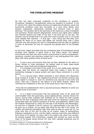 THE EVERLASTING MESSAGE1
All that has been previously explained of the conditions of Judaism,
Christianity, Mazdaism, Zaradashtiyah shows the situation of mankind2
in the
6th
century A.D. when the religion became corrupted and all political, social and
economical conditions were also corrupted; at a time when bloody wars
became widespread, dictatorship emerged and mankind lived in stark
darkness. This situation led to the darkness of the hearts as a result of disbelief
and ignorance. Morals became degenerated, honours and rights were violated
and mischief became the order of the day in the land and on the sea. The
situation was so terrible that if any wise man were to ponder over it, he would
have realised that mankind – in that age – were dying and that they were
heading for abyss of no return had Allaah not rescued them with a great
reformer who was bearing the torch of Prophethood and the light of guidance
in order to illuminate the way for mankind and guided them to the Straight
Path.
At that time, Allaah permitted that the everlasting light of Prophethood should
emanate from Makkah in which there is the Great House. The Makkan
environment had been like other human environments in terms of polytheism,
ignorance, injustice and autocracy except that it was distinguished from other
place with many qualities some of which were:
1. It was a pure environment that had not been affected by the stains of
Greek, Roman or India philosophy. Its natives used to enjoy deep-rooted
eloquence, lively minds and exceptional dispositions.
2. It is situated in the heart of the world. It is in the middle place between
Europe, Asia and Africa, an important factor that makes it easy for the
everlasting message to spread quickly and reach these continents in a short
period.
3. It is a secured place. Allaah protected it when Abraha (the Abyssinian
King) wanted to invade it. The neighbouring Roman and Persian empires also
were unable to conquer it. Even its commerce was secured in the north and
south. That was a herald for the advent of this Noble Prophet. Allaah has
reminded the inhabitants of this city of this great favour when He says,
“Have We not established for them a secured sanctuary (Makkah) to which are
brought fruits of all kinds?”
4. It is a desert environment that has preserved many of her good and
commendable traits like generosity, good neighbourliness, earnest concern for
honour among other qualities that qualified her for being the best suitable
place for the clan of Quraysh which was well known for eloquence, oratory and
honourable traits and held the positions of honour and leadership. Allaah chose
His Prophet Muhammad to make him the last of all Prophets and Messengers.
He was born in Makkah in the 6th
century A.D. approximately in the year 570.
He grew up an orphan, for his father died while he was still in the womb. His
mother and paternal grandfather later died while he was six years old. So, his
uncle took care of him and he grew up an orphan. Signs of extraordinary
brilliance manifested on him; and his habits, manners and traits were different
from those of his people. He never lied in his speech and never hurt anyone.
He became popular with truthfulness, chastity and sincerity so much so that
many of his people would entrust him with their valuable properties and he
1
For detailed reading see: Ar-Raheequl-Makhtoom by Mubaarakpuri
2
See section: ‘Condition of the existing religions’ in this book.
52
 