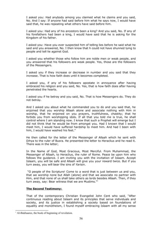 I asked you: Had anybody among you claimed what he claims and you said,
No. And I say: If anyone had said before him what he says now, I would have
said that, he was repeating what others have said before him.
I asked you: Had any of his ancestors been a king? And you said, No. If any of
his forefathers had been a king, I would have said that he is asking for the
Kingdom of his father.
I asked you: Have you ever suspected him of telling lies before he said what he
said and you answered, No. I then know that h could not have shunned lying to
people and tell lie against God.
I asked you whether those who follow him are noble men or weak people, and
you answered that his followers are weak people. Yes, those are the followers
of the Messengers.
I asked you if they increase or decrease in number and you said that they
increase. That is how faith does until it becomes completed.
I asked you, if any of his followers apostate in annoyance after having
embraced his religion and you said, No. Yes, that is how faith does after having
penetrated the hearts.
I asked you if he betray and you said, No. That is how Messengers do. They do
not betray.
And I asked you about what he commanded you to do and you said that, he
enjoined that you worship Allaah alone and associate nothing with Him in
worship, that he enjoined on you prayers, truthfulness, chastity; that he
forbids you from worshipping idols. If all that you told me is true, he shall
control where I am standing now. I know that such a Prophet will emerge but I
did not think that he would be from amongst you. Had I known that I would
meet him, I would have suffered hardship to meet him. And had I been with
him, I would have washed his feet.”
He then called for the letter of the Messenger of Allaah which he sent with
Dihya to the ruler of Busra. He presented the letter to Heraclius and he read it.
There was in the letter;
In the Name of God, Most Gracious, Most Merciful. From Muhammad, the
Messenger of Allaah, to Heraclius, the ruler of Rome. Peace be upon him who
follows the guidance. I am inviting you with the invitation of Islaam. Accept
Islaam, you will be safe and Allaah will give you your reward twice. But if you
turn away, you will bear the sins of Yarisin.
“O people of the Scripture! Come to a word that is just between us and you,
that we worship none but Allah (alone) and that we associate no partner with
Him, and that none of us shall take others as lords besides Allaah. Then, if they
turn away, say: Bear witness that we are Muslims.”1
The Second Testimony:
That of the contemporary Christian Evangelist John Cent who said, “After
continuous reading about Islaam and its principles that serve individuals and
society, and its justice in establishing a society based on foundations of
equality and monotheism, I found myself embracing Islaam with all my sense
1
Al-Bukhaaree, the book of beginning of revelation.
56
 