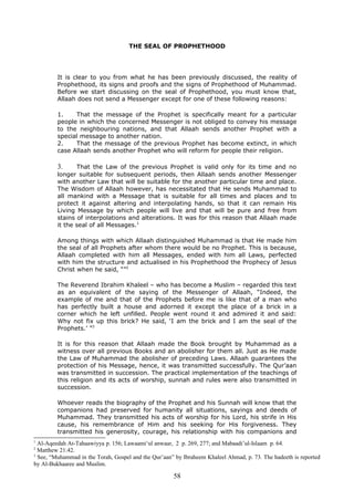 THE SEAL OF PROPHETHOOD
It is clear to you from what he has been previously discussed, the reality of
Prophethood, its signs and proofs and the signs of Prophethood of Muhammad.
Before we start discussing on the seal of Prophethood, you must know that,
Allaah does not send a Messenger except for one of these following reasons:
1. That the message of the Prophet is specifically meant for a particular
people in which the concerned Messenger is not obliged to convey his message
to the neighbouring nations, and that Allaah sends another Prophet with a
special message to another nation.
2. That the message of the previous Prophet has become extinct, in which
case Allaah sends another Prophet who will reform for people their religion.
3. That the Law of the previous Prophet is valid only for its time and no
longer suitable for subsequent periods, then Allaah sends another Messenger
with another Law that will be suitable for the another particular time and place.
The Wisdom of Allaah however, has necessitated that He sends Muhammad to
all mankind with a Message that is suitable for all times and places and to
protect it against altering and interpolating hands, so that it can remain His
Living Message by which people will live and that will be pure and free from
stains of interpolations and alterations. It was for this reason that Allaah made
it the seal of all Messages.1
Among things with which Allaah distinguished Muhammad is that He made him
the seal of all Prophets after whom there would be no Prophet. This is because,
Allaah completed with him all Messages, ended with him all Laws, perfected
with him the structure and actualised in his Prophethood the Prophecy of Jesus
Christ when he said, “”2
The Reverend Ibrahim Khaleel – who has become a Muslim – regarded this text
as an equivalent of the saying of the Messenger of Allaah, “Indeed, the
example of me and that of the Prophets before me is like that of a man who
has perfectly built a house and adorned it except the place of a brick in a
corner which he left unfilled. People went round it and admired it and said:
Why not fix up this brick? He said, ‘I am the brick and I am the seal of the
Prophets.’ ”3
It is for this reason that Allaah made the Book brought by Muhammad as a
witness over all previous Books and an abolisher for them all. Just as He made
the Law of Muhammad the abolisher of preceding Laws. Allaah guarantees the
protection of his Message, hence, it was transmitted successfully. The Qur’aan
was transmitted in succession. The practical implementation of the teachings of
this religion and its acts of worship, sunnah and rules were also transmitted in
succession.
Whoever reads the biography of the Prophet and his Sunnah will know that the
companions had preserved for humanity all situations, sayings and deeds of
Muhammad. They transmitted his acts of worship for his Lord, his strife in His
cause, his remembrance of Him and his seeking for His forgiveness. They
transmitted his generosity, courage, his relationship with his companions and
1
Al-Aqeedah At-Tahaawiyya p. 156; Lawaami‘ul anwaar, 2 p. 269, 277; and Mabaadi’ul-Islaam p. 64.
2
Matthew 21:42.
3
See, “Muhammad in the Torah, Gospel and the Qur’aan” by Ibraheem Khaleel Ahmad, p. 73. The hadeeth is reported
by Al-Bukhaaree and Muslim.
58
 