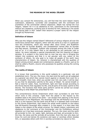THE MEANING OF THE WORD: ISLAAM
When you consult the dictionaries, you will find that the word Islaam means
submission, obedience, surrender and compliance with the command and
prohibition of the commander without objections. Allaah has named the true
religion, ‘Islaam’ for it is an obedience to him, submission to His Commands
without any resistance, purifying acts of worship for Him, believing in His words
and having faith in Him. Islaam then became a proper name for the religion
brought by Muhammad.
Definition of Islaam
Why was this religion named Islaam? Adherents of various religions all over the
world have named their religions, either with the name of a man or a particular
race like Christianity, which was named after Jesus Christ; and Buddhism
named after its founder Buddha; and Zaradashtism named after its founder
and flag banner, Zaradasht. Judaism also emerged among the tribe of Judah
and so on. It is only Islaam that is not attributed to any particular man or
nation. Its name indicates a special characteristic that the meaning of Islaam
denotes. It is evident in this name that no man has any role in bringing this
religion into existence and that it is not peculiar with any nation to the
exclusion of others. Its only goal is to make all people of the earth have
characteristics of Islaam. So, whoever is characterised with the qualities of
Islaam among ancient people and contemporary people is a Muslim, just as he
shall be called a Muslim, anyone who possesses its qualities among the coming
generations.
The reality of Islaam
It is known that everything in this world subjects to a particular rule and
established norm. The sun, the moon, the stars and the earth are all subjected
to a general rule which they cannot march against or deviate from even for a
hair’s breadth. Even man, when you ponder over him very well, it will be clear
to you that he absolutely submits to the Laws of Allaah. He cannot breath or
feel a need for water, food, nourishment, light and heat except according to
the Divine Decree that regulates his life; and all parts of his body submit to this
Decree. The functions that these parts perform cannot be carried out except
according to what Allaah has prescribed for him.
This comprehensive Divine Ordainment which man surrenders to and from
which none in this universe –right from the planet in the heaven to the
smallest seed in the sand of the earth – can escape from obeying is the Divine
Ordainment of the Magnificent, the Sovereign and the All-Powerful Lord. If all
that is in the heavens and the earth and all that is in between both surrenders
to this Divine Ordainment, that means the whole world submits to and obeys
that All-Powerful Sovereign Who created it. In this aspect, it is then clear that
Islaam is the religion of the whole universe. For Islaam means, submission and
obedience to the command of the Commander and His Prohibitions without
objection as it has been previously asserted. The sun, the moon and the earth
all surrender to Him. Air, water, light, darkness and heat, all surrender to Him;
the tree, the stone and the animals all surrender. Even the man who does not
know his Lord and denies His existence and signs or worships others besides
Him, or associates others with Him in worship surrenders by nature to Him.
60
 