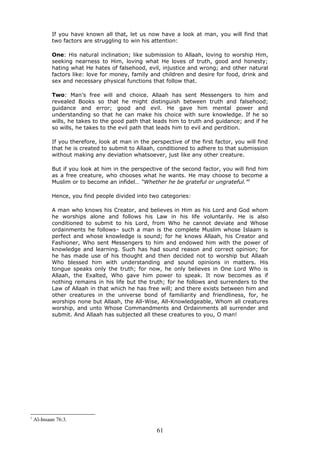 If you have known all that, let us now have a look at man, you will find that
two factors are struggling to win his attention:
One: His natural inclination; like submission to Allaah, loving to worship Him,
seeking nearness to Him, loving what He loves of truth, good and honesty;
hating what He hates of falsehood, evil, injustice and wrong; and other natural
factors like: love for money, family and children and desire for food, drink and
sex and necessary physical functions that follow that.
Two: Man’s free will and choice. Allaah has sent Messengers to him and
revealed Books so that he might distinguish between truth and falsehood;
guidance and error; good and evil. He gave him mental power and
understanding so that he can make his choice with sure knowledge. If he so
wills, he takes to the good path that leads him to truth and guidance; and if he
so wills, he takes to the evil path that leads him to evil and perdition.
If you therefore, look at man in the perspective of the first factor, you will find
that he is created to submit to Allaah, conditioned to adhere to that submission
without making any deviation whatsoever, just like any other creature.
But if you look at him in the perspective of the second factor, you will find him
as a free creature, who chooses what he wants. He may choose to become a
Muslim or to become an infidel… “Whether he be grateful or ungrateful.”1
Hence, you find people divided into two categories:
A man who knows his Creator, and believes in Him as his Lord and God whom
he worships alone and follows his Law in his life voluntarily. He is also
conditioned to submit to his Lord, from Who he cannot deviate and Whose
ordainments he follows– such a man is the complete Muslim whose Islaam is
perfect and whose knowledge is sound; for he knows Allaah, his Creator and
Fashioner, Who sent Messengers to him and endowed him with the power of
knowledge and learning. Such has had sound reason and correct opinion; for
he has made use of his thought and then decided not to worship but Allaah
Who blessed him with understanding and sound opinions in matters. His
tongue speaks only the truth; for now, he only believes in One Lord Who is
Allaah, the Exalted, Who gave him power to speak. It now becomes as if
nothing remains in his life but the truth; for he follows and surrenders to the
Law of Allaah in that which he has free will; and there exists between him and
other creatures in the universe bond of familiarity and friendliness, for, he
worships none but Allaah, the All-Wise, All-Knowledgeable, Whom all creatures
worship, and unto Whose Commandments and Ordainments all surrender and
submit. And Allaah has subjected all these creatures to you, O man!
1
Al-Insaan 76:3.
61
 
