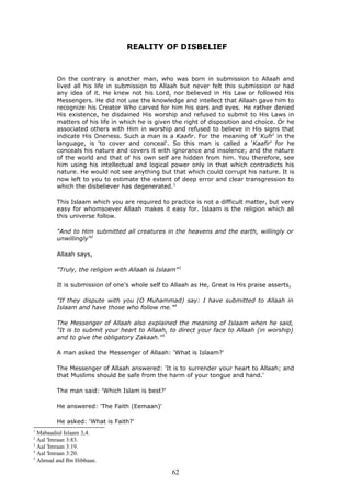 REALITY OF DISBELIEF
On the contrary is another man, who was born in submission to Allaah and
lived all his life in submission to Allaah but never felt this submission or had
any idea of it. He knew not his Lord, nor believed in His Law or followed His
Messengers. He did not use the knowledge and intellect that Allaah gave him to
recognize his Creator Who carved for him his ears and eyes. He rather denied
His existence, he disdained His worship and refused to submit to His Laws in
matters of his life in which he is given the right of disposition and choice. Or he
associated others with Him in worship and refused to believe in His signs that
indicate His Oneness. Such a man is a Kaafir. For the meaning of 'Kufr' in the
language, is 'to cover and conceal'. So this man is called a 'Kaafir' for he
conceals his nature and covers it with ignorance and insolence; and the nature
of the world and that of his own self are hidden from him. You therefore, see
him using his intellectual and logical power only in that which contradicts his
nature. He would not see anything but that which could corrupt his nature. It is
now left to you to estimate the extent of deep error and clear transgression to
which the disbeliever has degenerated.1
This Islaam which you are required to practice is not a difficult matter, but very
easy for whomsoever Allaah makes it easy for. Islaam is the religion which all
this universe follow.
"And to Him submitted all creatures in the heavens and the earth, willingly or
unwillingly"2
Allaah says,
"Truly, the religion with Allaah is Islaam"3
It is submission of one's whole self to Allaah as He, Great is His praise asserts,
"If they dispute with you (O Muhammad) say: I have submitted to Allaah in
Islaam and have those who follow me."4
The Messenger of Allaah also explained the meaning of Islaam when he said,
"It is to submit your heart to Allaah, to direct your face to Allaah (in worship)
and to give the obligatory Zakaah."5
A man asked the Messenger of Allaah: 'What is Islaam?'
The Messenger of Allaah answered: 'It is to surrender your heart to Allaah; and
that Muslims should be safe from the harm of your tongue and hand.'
The man said: 'Which Islam is best?'
He answered: 'The Faith (Eemaan)'
He asked: 'What is Faith?'
1
Mabaadiul Islaam 3,4.
2
Aal 'Imraan 3:83.
3
Aal 'Imraan 3:19.
4
Aal 'Imraan 3:20.
5
Ahmad and Ibn Hibbaan.
62
 