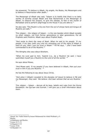 He answered: 'To believe in Allaah, His angels, His Books, His Messengers and
to believe in Resurrection after death.'1
The Messenger of Allaah also said, "Islaam is to testify that there is no deity
worthy of worship except Allaah and that Muhammad is the Messenger of
Allaah; to observe the prayers, to give the Zakaah, to fast in the month of
Ramadaan and to perform pilgrimage to the House if you are able to."2
He also said, "The Muslim is the one from the evil of whose hand and tongue all
Muslims are safe."3
This religion – the religion of Islaam – is the one besides which Allaah accepts
no other religion, not from former generations or later generations. For all
Prophets were Muslims. Allaah says about Prophet Noah,
"And recite to them the news of Noah. When he said to his people: 'O my
people, if my stay (with you) and my reminding you of the signs of Allaah is
hard on you, then I put my trust in Allaah.'" Till He says, "…and I have been
commanded to be of the Muslims."4
The Almighty also says about Abraham,
"When his Lord said to him; 'Submit (i.e., be a Muslim)! He said: I have
submitted myself (as a Muslim) to the Lord of all the worlds.' "5
He says about Moses,
"And Moses said, 'O my people! If you have believed in Allaah, then put your
trust in Him if you are Muslims.' "6
He has the following to say about Jesus Christ,
"And when I (Allaah) revealed to the disciples (of Jesus) to believe in Me and
my Messenger, they said: 'We believe. And bear witness that we are Muslims.'
"7
This religion – Islaam – derives all its laws, beliefs and rules from the Divine
Revelation: the Qur'aan and Sunnah. I will give you a brief information about
them.
1
Ahmad. See: Fadlul Islaam by Imaam Muhammad bin Abdul-Wahhaab p. 8.
2
Muslim.
3
Al-Bukhaaree and Muslim.
4
Yoonus 10:71-72.
5
Al-Baqarah 2:131
6
Yoonus 10:84.
7
Al-Maaidah 5:11.
63
 