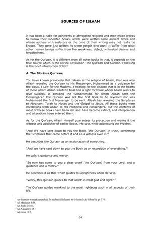 SOURCES OF ISLAAM
It has been a habit for adherents of abrogated religions and man-made creeds
to hallow their inherited books, which were written since ancient times and
whose authors or translators or the time of their writing may not really be
known. They were just written by some people who used to suffer from what
other human beings suffer from like weakness, defect, whimsical desires and
forgetfulness.
As for the Qur'aan, it is different from all other books in that, it depends on the
true source which is the Divine Revelation: the Qur'aan and Sunnah. Following
is the brief introduction of both:
A. The Glorious Qur'aan:
You have known previously that Islaam is the religion of Allaah, that was why
Allaah revealed the Qur'aan to His Messenger, Muhammad as a guidance for
the pious, a Law for the Muslims, a healing for the disease that is in the hearts
of those whom Allaah wants to heal and a light for those whom Allaah wants to
give success. It contains the fundamentals for which Allaah sent the
Messengers.1
The Qur'aan was not the first Book to be revealed nor was
Muhammad the first Messenger to be sent. Allaah has revealed the Scriptures
to Abraham; Torah to Moses and the Gospel to Jesus. All these Books were
revelations from Allaah to His Prophets and Messengers. But the contents of
most of these Books have been lost and have become extinct, and interpolation
and alterations have entered them.
As for the Qur'aan, Allaah Himself guarantees its protection and makes it the
witness and abolisher of earlier Books. He says while addressing the Prophet,
"And We have sent down to you the Book (the Qur'aan) in truth, confirming
the Scriptures that came before it and as a witness over it."2
He describes the Qur'aan as an explanation of everything,
"And We have sent down to you the Book as an exposition of everything."3
He calls it guidance and mercy,
"So now has come to you a clear proof (the Qur'aan) from your Lord, and a
guidance and a mercy."4
He describes it as that which guides to uprightness when He says,
"Verily, this Qur'aan guides to that which is most just and right."5
The Qur'aan guides mankind to the most righteous path in all aspects of their
life.
1
As-Sunnah wamakaanatuhaa fit-tashree'il Islaami by Mustafa As-Sibaa'ee p. 376.
2
Al-Maaidah 5:48.
3
An-Nahl 16:89.
4
Al-An'aam 6:157.
5
Al-Israa 17:9.
64
 