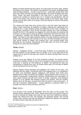 Before he starts performing this prayer, he must purify his heart, body, clothes
and place of his prayer. The Muslim must perform this prayer congregationally
with his fellow Muslims – if that is easy for him – while they all face their Lord
with their hearts and face the honoured Ka'abah, the House of Allaah with their
faces. Prayer has been prescribed in the best form in which the Creator
requires His creation to worship Him; for it contains His glorification with all
parts of the body; from word of the tongue, deeds of the hands, legs, head,
senses and all other parts of his body; each part taking his share of this great
act of worship.
The senses and limbs take their portion from it and the heart also takes its
share. Prayer comprises of exaltation of Allaah, praising Him, glorifying Him,
extolling Him. It also contains giving the testimony of the truth, recitation of
the Qur'aan, standing in front of the Lord Who controls him, then humiliating
oneself for Him in this position by begging Him with devotion and seeking His
nearness. He then goes to bowing position, prostration and then sits down, all
in submission, humility and showing helplessness for His greatness and His
Might. The heart of this slave becomes broken, his body becomes humble and
all his limbs surrenders with humility to his Lord. He then concludes his prayer
with giving thanks to Allaah and praising Him, and invoking peace and
blessings on His Prophet, Muhammad and finally asks his Lord of the good
things of this world and the Hereafter.1
Three: Zakaah2
Zakaah – obligatory charity – is the third pillar of Islaam. It is compulsory on
the rich Muslims to pay Zakaah from his wealth. It is a very little part of his
wealth that he gives to the poor and needy and others among those who are
entitled to it.
Muslims must pay Zakaah to its due recipients willingly. He should neither
remind the recipient of that nor harm him in whatever way on account of it. He
must pay it seeking for the pleasure of Allaah; not desiring by that any
recompense or thanks from men. He should rather pay it for the sake of Allaah
not for showing off or for any fame.
Paying Zakaah brings blessings and gladdens the hearts of the poor, the
destitute and the needy. It prevents them from begging and it is a compassion
on them and protection against negligence and poverty that could have
afflicted them if they are left by the wealthy. Paying Zakaah when it is due is a
quality of generosity, magnanimity, altruism, philanthropy and compassion. It
also means freeing one self from traits of stingy, avaricious and valueless
people. It is by Zakaah that Muslims support one another, that the wealthy
shows mercy on the poor, so that there will not remain in the community – if
this rite is properly implemented - a poor destitute, a subdued debtor or a
traveller who has no more provisions with him.
Four: Fasting
It is to fast in the month of Ramadaan from the dawn to the sunset. The
fasting Muslim abandons food, drink, sexual intercourse and similar things as
an act of worship for Allaah and curbs his own soul from fulfilling its desires.
Allaah has relieved the sick, the traveller, the pregnant woman, the nursing
mother and a woman who has just delivered a baby from fasting. He ordained
for each of them rules that suit him or her.
1
For more, read "Risaalataani fiz-zakaati was-siyaam" by Shaykh Ibn Baz.
2
Miftaah daar as-sa'aadah 2:384.
71
 