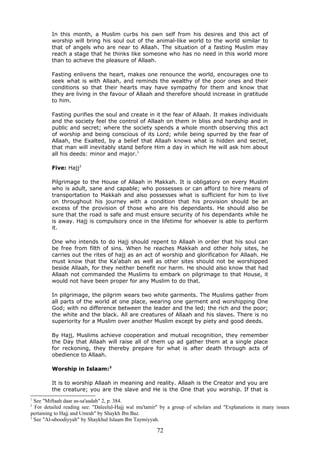 In this month, a Muslim curbs his own self from his desires and this act of
worship will bring his soul out of the animal-like world to the world similar to
that of angels who are near to Allaah. The situation of a fasting Muslim may
reach a stage that he thinks like someone who has no need in this world more
than to achieve the pleasure of Allaah.
Fasting enlivens the heart, makes one renounce the world, encourages one to
seek what is with Allaah, and reminds the wealthy of the poor ones and their
conditions so that their hearts may have sympathy for them and know that
they are living in the favour of Allaah and therefore should increase in gratitude
to him.
Fasting purifies the soul and create in it the fear of Allaah. It makes individuals
and the society feel the control of Allaah on them in bliss and hardship and in
public and secret; where the society spends a whole month observing this act
of worship and being conscious of its Lord; while being spurred by the fear of
Allaah, the Exalted, by a belief that Allaah knows what is hidden and secret,
that man will inevitably stand before Him a day in which He will ask him about
all his deeds: minor and major.1
Five: Hajj2
Pilgrimage to the House of Allaah in Makkah. It is obligatory on every Muslim
who is adult, sane and capable; who possesses or can afford to hire means of
transportation to Makkah and also possesses what is sufficient for him to live
on throughout his journey with a condition that his provision should be an
excess of the provision of those who are his dependants. He should also be
sure that the road is safe and must ensure security of his dependants while he
is away. Hajj is compulsory once in the lifetime for whoever is able to perform
it.
One who intends to do Hajj should repent to Allaah in order that his soul can
be free from filth of sins. When he reaches Makkah and other holy sites, he
carries out the rites of hajj as an act of worship and glorification for Allaah. He
must know that the Ka'abah as well as other sites should not be worshipped
beside Allaah, for they neither benefit nor harm. He should also know that had
Allaah not commanded the Muslims to embark on pilgrimage to that House, it
would not have been proper for any Muslim to do that.
In pilgrimage, the pilgrim wears two white garments. The Muslims gather from
all parts of the world at one place, wearing one garment and worshipping One
God; with no difference between the leader and the led; the rich and the poor;
the white and the black. All are creatures of Allaah and his slaves. There is no
superiority for a Muslim over another Muslim except by piety and good deeds.
By Hajj, Muslims achieve cooperation and mutual recognition, they remember
the Day that Allaah will raise all of them up ad gather them at a single place
for reckoning, they thereby prepare for what is after death through acts of
obedience to Allaah.
Worship in Islaam:3
It is to worship Allaah in meaning and reality. Allaah is the Creator and you are
the creature; you are the slave and He is the One that you worship. If that is
1
See "Miftaah daar as-sa'aadah" 2, p. 384.
2
For detailed reading see: "Daleelul-Hajj wal mu'tamir" by a group of scholars and "Explanations in many issues
pertaining to Hajj and Umrah" by Shaykh Ibn Baz.
3
See "Al-uboodiyyah" by Shaykhul Islaam Ibn Taymiyyah.
72
 