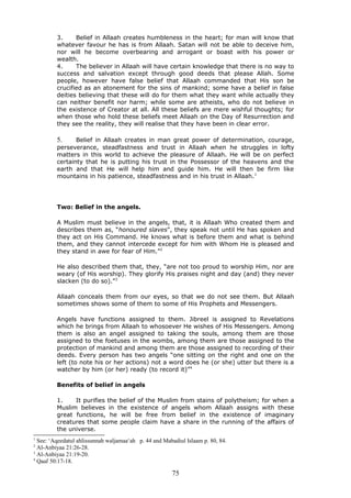 3. Belief in Allaah creates humbleness in the heart; for man will know that
whatever favour he has is from Allaah. Satan will not be able to deceive him,
nor will he become overbearing and arrogant or boast with his power or
wealth.
4. The believer in Allaah will have certain knowledge that there is no way to
success and salvation except through good deeds that please Allah. Some
people, however have false belief that Allaah commanded that His son be
crucified as an atonement for the sins of mankind; some have a belief in false
deities believing that these will do for them what they want while actually they
can neither benefit nor harm; while some are atheists, who do not believe in
the existence of Creator at all. All these beliefs are mere wishful thoughts; for
when those who hold these beliefs meet Allaah on the Day of Resurrection and
they see the reality, they will realise that they have been in clear error.
5. Belief in Allaah creates in man great power of determination, courage,
perseverance, steadfastness and trust in Allaah when he struggles in lofty
matters in this world to achieve the pleasure of Allaah. He will be on perfect
certainty that he is putting his trust in the Possessor of the heavens and the
earth and that He will help him and guide him. He will then be firm like
mountains in his patience, steadfastness and in his trust in Allaah.1
Two: Belief in the angels.
A Muslim must believe in the angels, that, it is Allaah Who created them and
describes them as, “honoured slaves", they speak not until He has spoken and
they act on His Command. He knows what is before them and what is behind
them, and they cannot intercede except for him with Whom He is pleased and
they stand in awe for fear of Him.”2
He also described them that, they, “are not too proud to worship Him, nor are
weary (of His worship). They glorify His praises night and day (and) they never
slacken (to do so).”3
Allaah conceals them from our eyes, so that we do not see them. But Allaah
sometimes shows some of them to some of His Prophets and Messengers.
Angels have functions assigned to them. Jibreel is assigned to Revelations
which he brings from Allaah to whosoever He wishes of His Messengers. Among
them is also an angel assigned to taking the souls, among them are those
assigned to the foetuses in the wombs, among them are those assigned to the
protection of mankind and among them are those assigned to recording of their
deeds. Every person has two angels “one sitting on the right and one on the
left (to note his or her actions) not a word does he (or she) utter but there is a
watcher by him (or her) ready (to record it)”4
Benefits of belief in angels
1. It purifies the belief of the Muslim from stains of polytheism; for when a
Muslim believes in the existence of angels whom Allaah assigns with these
great functions, he will be free from belief in the existence of imaginary
creatures that some people claim have a share in the running of the affairs of
the universe.
1
See: ‘Aqeedatul ahlissunnah waljamaa‘ah p. 44 and Mabadiul Islaam p. 80, 84.
2
Al-Anbiyaa 21:26-28.
3
Al-Anbiyaa 21:19-20.
4
Qaaf 50:17-18.
75
 