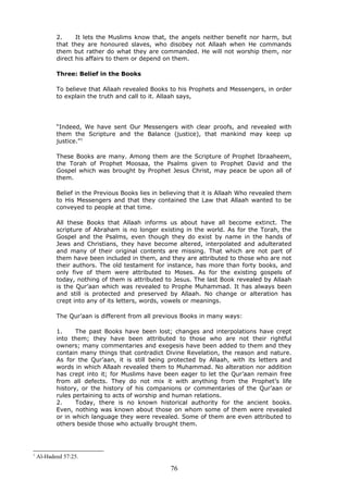 2. It lets the Muslims know that, the angels neither benefit nor harm, but
that they are honoured slaves, who disobey not Allaah when He commands
them but rather do what they are commanded. He will not worship them, nor
direct his affairs to them or depend on them.
Three: Belief in the Books
To believe that Allaah revealed Books to his Prophets and Messengers, in order
to explain the truth and call to it. Allaah says,
“Indeed, We have sent Our Messengers with clear proofs, and revealed with
them the Scripture and the Balance (justice), that mankind may keep up
justice.”1
These Books are many. Among them are the Scripture of Prophet Ibraaheem,
the Torah of Prophet Moosaa, the Psalms given to Prophet David and the
Gospel which was brought by Prophet Jesus Christ, may peace be upon all of
them.
Belief in the Previous Books lies in believing that it is Allaah Who revealed them
to His Messengers and that they contained the Law that Allaah wanted to be
conveyed to people at that time.
All these Books that Allaah informs us about have all become extinct. The
scripture of Abraham is no longer existing in the world. As for the Torah, the
Gospel and the Psalms, even though they do exist by name in the hands of
Jews and Christians, they have become altered, interpolated and adulterated
and many of their original contents are missing. That which are not part of
them have been included in them, and they are attributed to those who are not
their authors. The old testament for instance, has more than forty books, and
only five of them were attributed to Moses. As for the existing gospels of
today, nothing of them is attributed to Jesus. The last Book revealed by Allaah
is the Qur’aan which was revealed to Prophe Muhammad. It has always been
and still is protected and preserved by Allaah. No change or alteration has
crept into any of its letters, words, vowels or meanings.
The Qur’aan is different from all previous Books in many ways:
1. The past Books have been lost; changes and interpolations have crept
into them; they have been attributed to those who are not their rightful
owners; many commentaries and exegesis have been added to them and they
contain many things that contradict Divine Revelation, the reason and nature.
As for the Qur’aan, it is still being protected by Allaah, with its letters and
words in which Allaah revealed them to Muhammad. No alteration nor addition
has crept into it; for Muslims have been eager to let the Qur’aan remain free
from all defects. They do not mix it with anything from the Prophet’s life
history, or the history of his companions or commentaries of the Qur’aan or
rules pertaining to acts of worship and human relations.
2. Today, there is no known historical authority for the ancient books.
Even, nothing was known about those on whom some of them were revealed
or in which language they were revealed. Some of them are even attributed to
others beside those who actually brought them.
1
Al-Hadeed 57:25.
76
 
